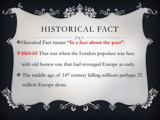 HISTORICAL FACT
Historical Fact means “Is a fact about the past”.
1664-65 That was when the London populace was face
with old horror one that had revenged Europe as early.
 The middle age of 14th century killing millions perhaps 25
million Europe alone.
 