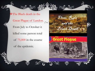 The Black death in the
Great Plague of Landon.
From July to October it
killed some person total
of 75,000 in the course
of the epidemic.
 