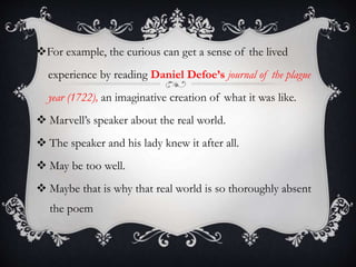 For example, the curious can get a sense of the lived
experience by reading Daniel Defoe’s journal of the plague
year (1722), an imaginative creation of what it was like.
 Marvell’s speaker about the real world.
 The speaker and his lady knew it after all.
 May be too well.
 Maybe that is why that real world is so thoroughly absent
the poem
 