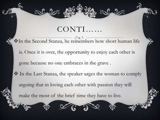 CONTI……
In the Second Stanza, he remembers how short human life
is. Once it is over, the opportunity to enjoy each other is
gone because no one embraces in the grave .
 In the Last Stanza, the speaker urges the woman to comply
arguing that in loving each other with passion they will
make the most of the brief time they have to live.
 