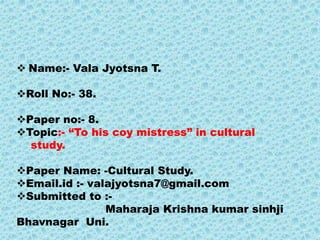  Name:- Vala Jyotsna T.
Roll No:- 38.
Paper no:- 8.
Topic:- “To his coy mistress” in cultural
study.
Paper Name: -Cultural Study.
Email.id :- valajyotsna7@gmail.com
Submitted to :-
Maharaja Krishna kumar sinhji
Bhavnagar Uni.
 