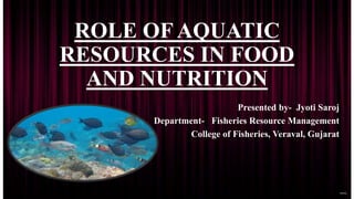 ROLE OF AQUATIC
RESOURCES IN FOOD
AND NUTRITION
Presented by- Jyoti Saroj
Department- Fisheries Resource Management
College of Fisheries, Veraval, Gujarat
 