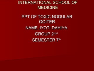 INTERNATIONAL SCHOOL OFINTERNATIONAL SCHOOL OF
MEDICINEMEDICINE
PPT OF TOXIC NODULARPPT OF TOXIC NODULAR
GOITERGOITER
NAME JYOTI DAHIYANAME JYOTI DAHIYA
GROUP 21GROUP 21stst
SEMESTER 7SEMESTER 7thth
 