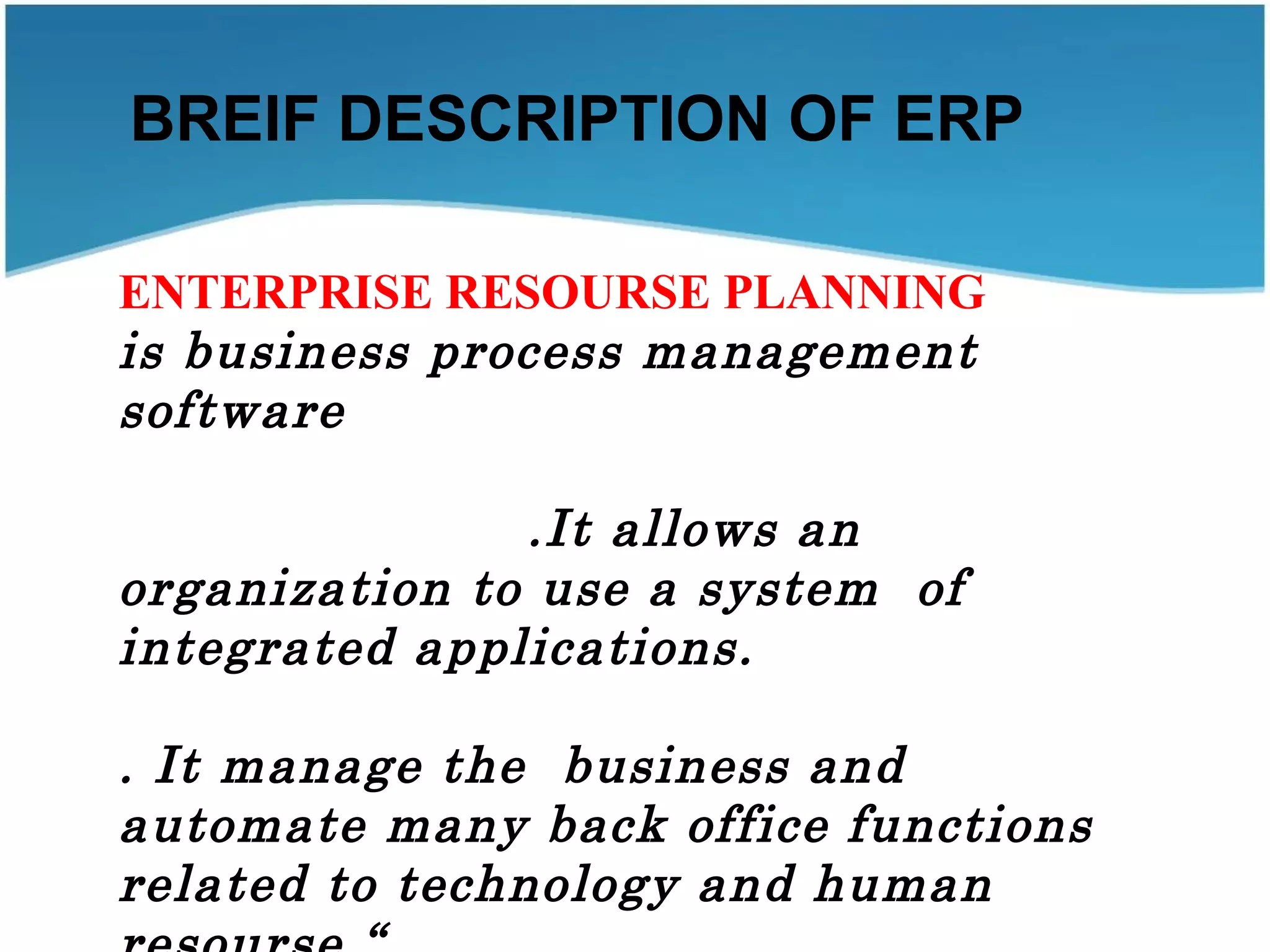 BREIF DESCRIPTION OF ERP
ENTERPRISE RESOURSE PLANNING
is business process management
software
.It allows an
organization to use a system of
integrated applications.
. It manage the business and
automate many back office functions
related to technology and human