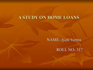 A STUDY ON HOME LOANS
NAME- Jyoti Verma
ROLL NO- 317
 
