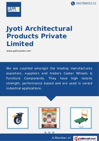 08376805151
A Member of
Jyoti Architectural
Products Private
Limited
www.jyoticasters.com
We are counted amongst the leading manufactures
exporters, suppliers and traders Caster Wheels &
Furniture Components. They have high tensile
strength, performance based and are used in varied
industrial applications.
 
