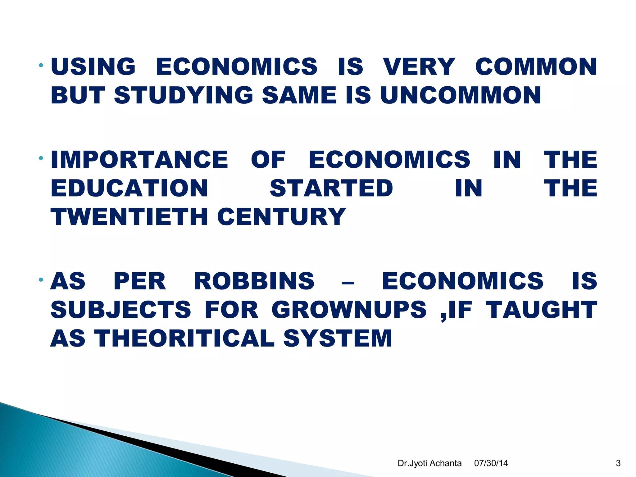 • USING ECONOMICS IS VERY COMMON
BUT STUDYING SAME IS UNCOMMON
• IMPORTANCE OF ECONOMICS IN THE
EDUCATION STARTED IN THE
TWENTIETH CENTURY
• AS PER ROBBINS – ECONOMICS IS
SUBJECTS FOR GROWNUPS ,IF TAUGHT
AS THEORITICAL SYSTEM
07/30/14 3Dr.Jyoti Achanta
 