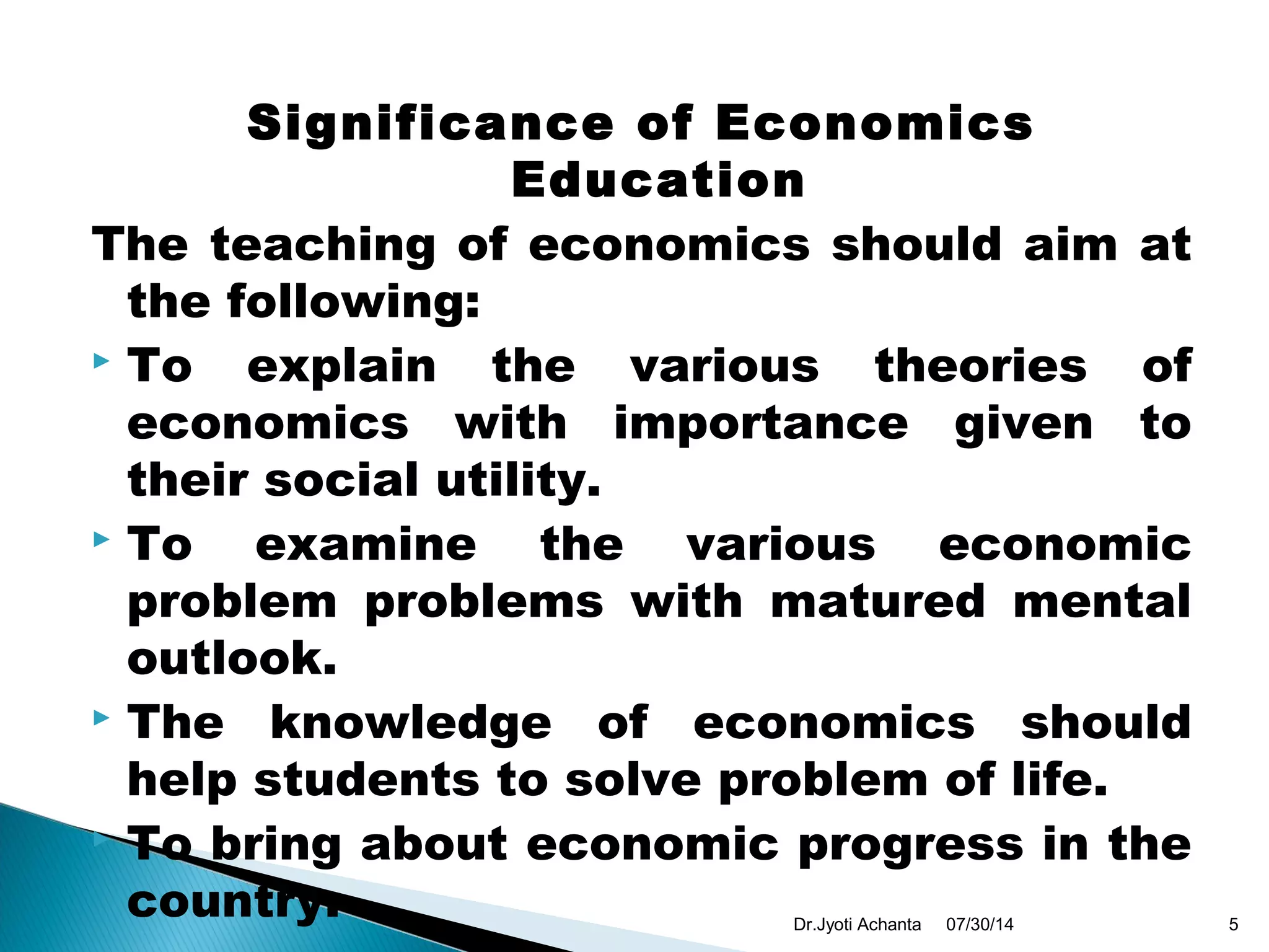 Significance of Economics
Education
The teaching of economics should aim at
the following:
 To explain the various theories of
economics with importance given to
their social utility.
 To examine the various economic
problem problems with matured mental
outlook.
 The knowledge of economics should
help students to solve problem of life.
 To bring about economic progress in the
country. 07/30/14 5Dr.Jyoti Achanta
 
