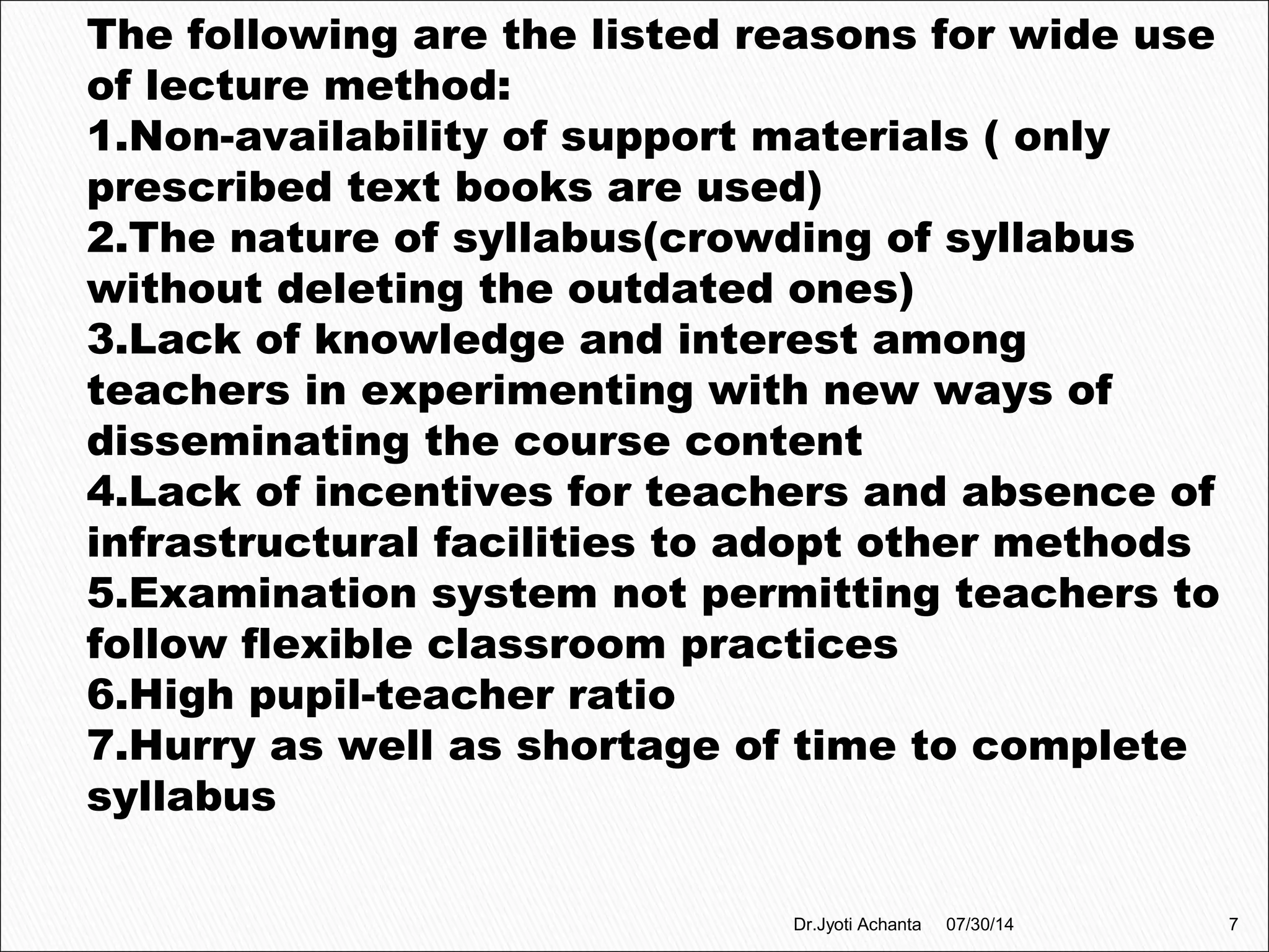 The following are the listed reasons for wide use
of lecture method:
1.Non-availability of support materials ( only
prescribed text books are used)
2.The nature of syllabus(crowding of syllabus
without deleting the outdated ones)
3.Lack of knowledge and interest among
teachers in experimenting with new ways of
disseminating the course content
4.Lack of incentives for teachers and absence of
infrastructural facilities to adopt other methods
5.Examination system not permitting teachers to
follow flexible classroom practices
6.High pupil-teacher ratio
7.Hurry as well as shortage of time to complete
syllabus
07/30/14 7Dr.Jyoti Achanta
 