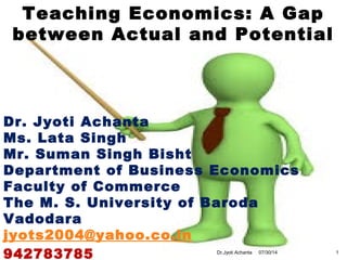 Teaching Economics: A Gap
between Actual and Potential
Dr. Jyoti Achanta
Ms. Lata Singh
Mr. Suman Singh Bisht
Department of Business Economics
Faculty of Commerce
The M. S. University of Baroda
Vadodara
jyots2004@yahoo.co.in
942783785 07/30/14 1Dr.Jyoti Achanta
 