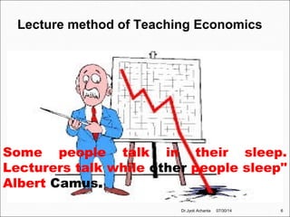 Lecture method of Teaching Economics
Some people talk in their sleep.
Lecturers talk while other people sleep"
Albert Camus.
07/30/14 6Dr.Jyoti Achanta
 