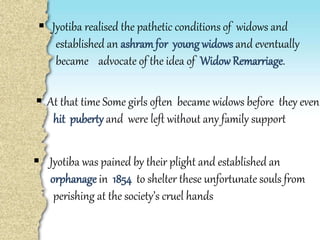  Jyotiba realised the pathetic conditions of widows and
established an ashramfor young widows and eventually
became advocate of the idea of WidowRemarriage.
 Jyotiba was pained by their plight and established an
orphanage in 1854 to shelter these unfortunate souls from
perishing at the society’s cruel hands
 At that time Some girls often became widows before they even
hit puberty and were left without any family support
 