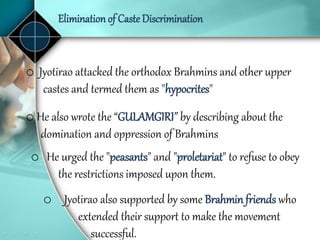 Elimination of Caste Discrimination
o Jyotirao attacked the orthodox Brahmins and other upper
castes and termed them as "hypocrites"
o He urged the "peasants" and "proletariat" to refuse to obey
the restrictions imposed upon them.
o Jyotirao also supported by some Brahmin friends who
extended their support to make the movement
successful.
o He also wrote the “GULAMGIRI” by describing about the
domination and oppression of Brahmins
 