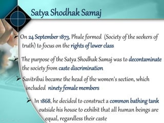 Satya Shodhak Samaj
 The purpose of the Satya Shodhak Samaj was to decontaminate
the society from caste discrimination
 On 24 September 1873, Phule formed (Society of the seekers of
truth) to focus on the rights of lower class
 Savitribai became the head of the women's section, which
included ninety femalemembers
 In 1868, he decided to construct a common bathing tank
outside his house to exhibit that all human beings are
equal, regardless their caste
 