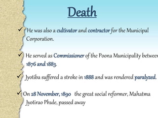 Death
 He was also a cultivator and contractor for the Municipal
Corporation.
 He served as Commissioner of the Poona Municipality between
1876 and 1883.
 Jyotiba suffered a stroke in 1888 and was rendered paralyzed.
 On 28 November, 1890 the great social reformer, Mahatma
Jyotirao Phule, passed away
 