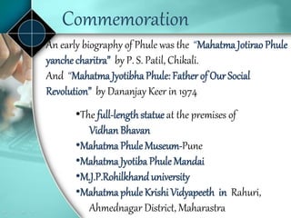 An early biography of Phule was the “Mahatma Jotirao Phule
yanche charitra” by P. S. Patil, Chikali.
And “Mahatma Jyotibha Phule: Father of Our Social
Revolution” by Dananjay Keer in 1974
•The full-lengthstatue at the premises of
Vidhan Bhavan
•Mahatma Phule Museum-Pune
•Mahatma Jyotiba Phule Mandai
•M.J.P.Rohilkhanduniversity
•Mahatma phule Krishi Vidyapeeth in Rahuri,
Ahmednagar District, Maharastra
Commemoration
 