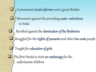  A prominent social reformer and a great thinker
 Movement against the prevailing caste- restrictions
in India
 Revolted against the domination of the Brahmins
 Fought for education of girls
 Struggled for the rights of peasants and other low-caste people
 The first Hindu to start an orphanage for the
unfortunate children
 