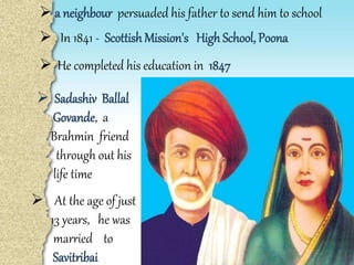  a neighbour persuaded his father to send him to school
 In 1841 - Scottish Mission's High School, Poona
 He completed his education in 1847
 Sadashiv Ballal
Govande, a
Brahmin friend
through out his
life time
 At the age of just
13 years, he was
married to
Savitribai
 