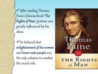After reading Thomas
Paine's famous book 'The
Rights of Man', Jyotirao was
greatly influenced by his
ideas.
He believed that
enlightenment of the women
and lower castepeoplewas
the only solution to combat
the social evils.
 