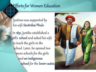 Efforts for Women Education
o Jyotirao was supported by
his wife Savitribai Phule
o In 1851, Jyotiba established a
girl’s school and asked his wife
to teach the girls in the
school. Later, he opened two
more schools for the girls
and an indigenous
school for the lower castes.
 