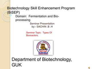Biotechnology Skill Enhancement Program
(BiSEP)
Domain: Fermentation and Bio-
processing
Seminar Presentation
by:- SACHIN .B .H
Seminar Topic: Types Of
Bioreactors.
Department of Biotechnology,
GUK
 
