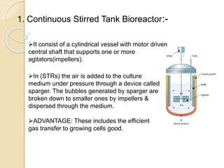 1. Continuous Stirred Tank Bioreactor:-
It consist of a cylindrical vessel with motor driven
central shaft that supports one or more
agitators(impellers).
In (STRs) the air is added to the culture
medium under pressure through a device called
sparger. The bubbles generated by sparger are
broken down to smaller ones by impellers &
dispersed through the medium.
ADVANTAGE: These includes the efficient
gas transfer to growing cells good.
 