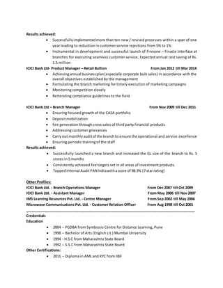 Results achieved:
 Successfullyimplementedmore than ten new / revised processes within a span of one
year leading to reduction in customer service rejections from 5% to 1%
 Instrumental in development and successful launch of Finnone – Finacle Interface at
branches for executing seamless customer service. Expected annual cost saving of Rs.
1.5 million
ICICI Bank Ltd- Product Manager – Retail Bullion From Jan 2012 till Mar 2014
 Achievingannual businessplan(especially corporate bulk sales) in accordance with the
overall objectives established by the management
 Formulating the branch marketing for timely execution of marketing campaigns
 Monitoring competition closely
 Reiterating compliance guidelines to the field
ICICI Bank Ltd – Branch Manager From Nov 2009 till Dec 2011
 Ensuring focused growth of the CASA portfolio
 Deposit mobilization
 Fee generation through cross sales of third party financial products
 Addressing customer grievances
 Carry out monthlyauditof the branchto ensure the operational and service excellence
 Ensuring periodic training of the staff
Results achieved:
 Successfully launched a new branch and increased the GL size of the branch to Rs. 5
crores in 5 months
 Consistently achieved fee targets set in all areas of investment products
 ToppedInternal AuditPAN Indiawithascore of 98.3% (7 star rating)
Other Profiles:
ICICI Bank Ltd. - Branch Operations Manager From Dec 2007 till Oct 2009
ICICI Bank Ltd. - Assistant Manager From May 2006 till Nov 2007
IMS Learning Resources Pvt. Ltd. - Centre Manager From Sep 2002 till May 2006
Microwave Communications Pvt. Ltd. - Customer Relation Officer From Aug 1998 till Oct 2001
_____________________________________________________________________________________
Credentials
Education
 2004 – PGDBA from Symbiosis Centre for Distance Learning, Pune
 1998 – Bachelor of Arts (English Lit.) Mumbai University
 1994 - H.S.C from Maharashtra State Board
 1992 – S.S.C from Maharashtra State Board
Other Certifications:
 2011 – Diploma in AML and KYC from IIBF
 