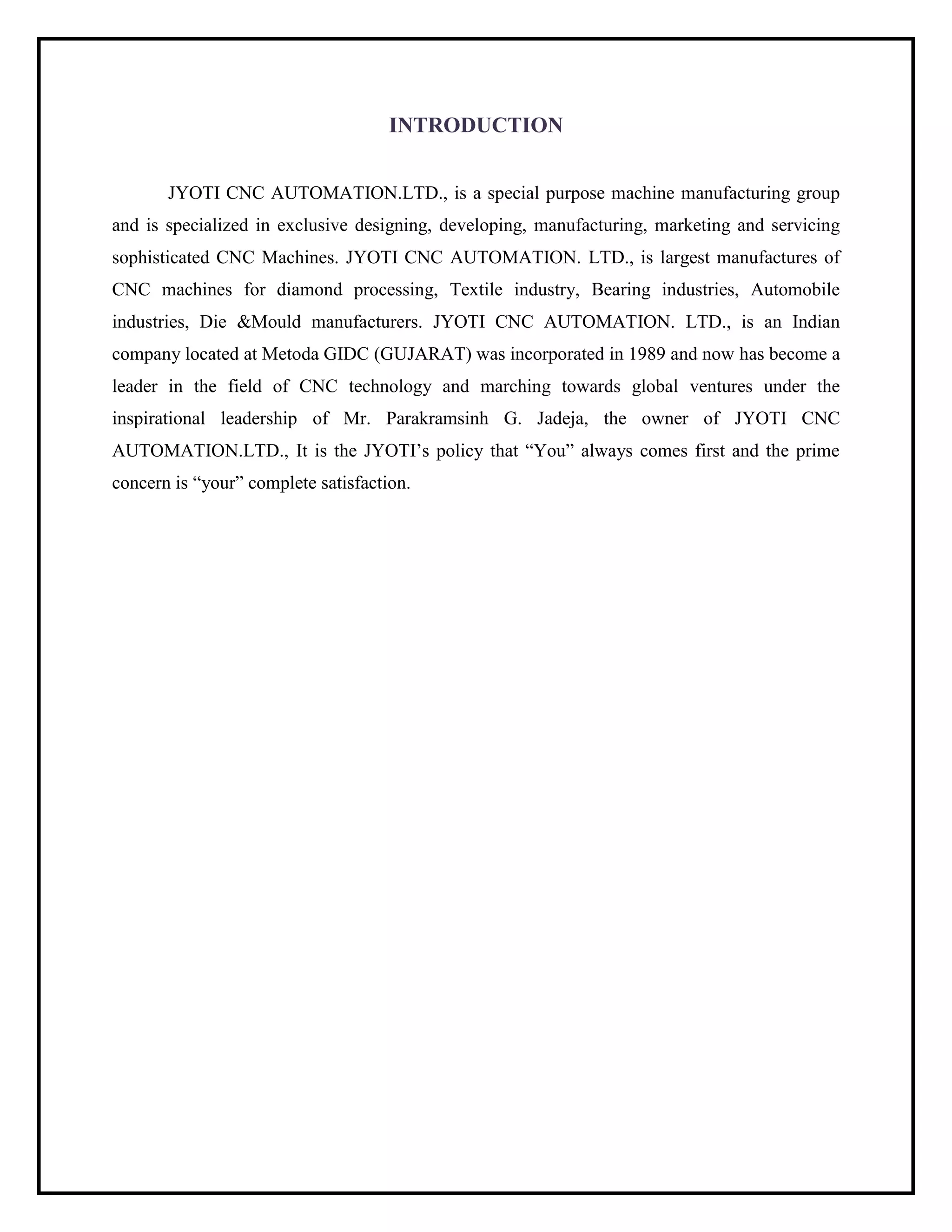 INTRODUCTION
JYOTI CNC AUTOMATION.LTD., is a special purpose machine manufacturing group
and is specialized in exclusive designing, developing, manufacturing, marketing and servicing
sophisticated CNC Machines. JYOTI CNC AUTOMATION. LTD., is largest manufactures of
CNC machines for diamond processing, Textile industry, Bearing industries, Automobile
industries, Die &Mould manufacturers. JYOTI CNC AUTOMATION. LTD., is an Indian
company located at Metoda GIDC (GUJARAT) was incorporated in 1989 and now has become a
leader in the field of CNC technology and marching towards global ventures under the
inspirational leadership of Mr. Parakramsinh G. Jadeja, the owner of JYOTI CNC
AUTOMATION.LTD., It is the JYOTI’s policy that “You” always comes first and the prime
concern is “your” complete satisfaction.
 