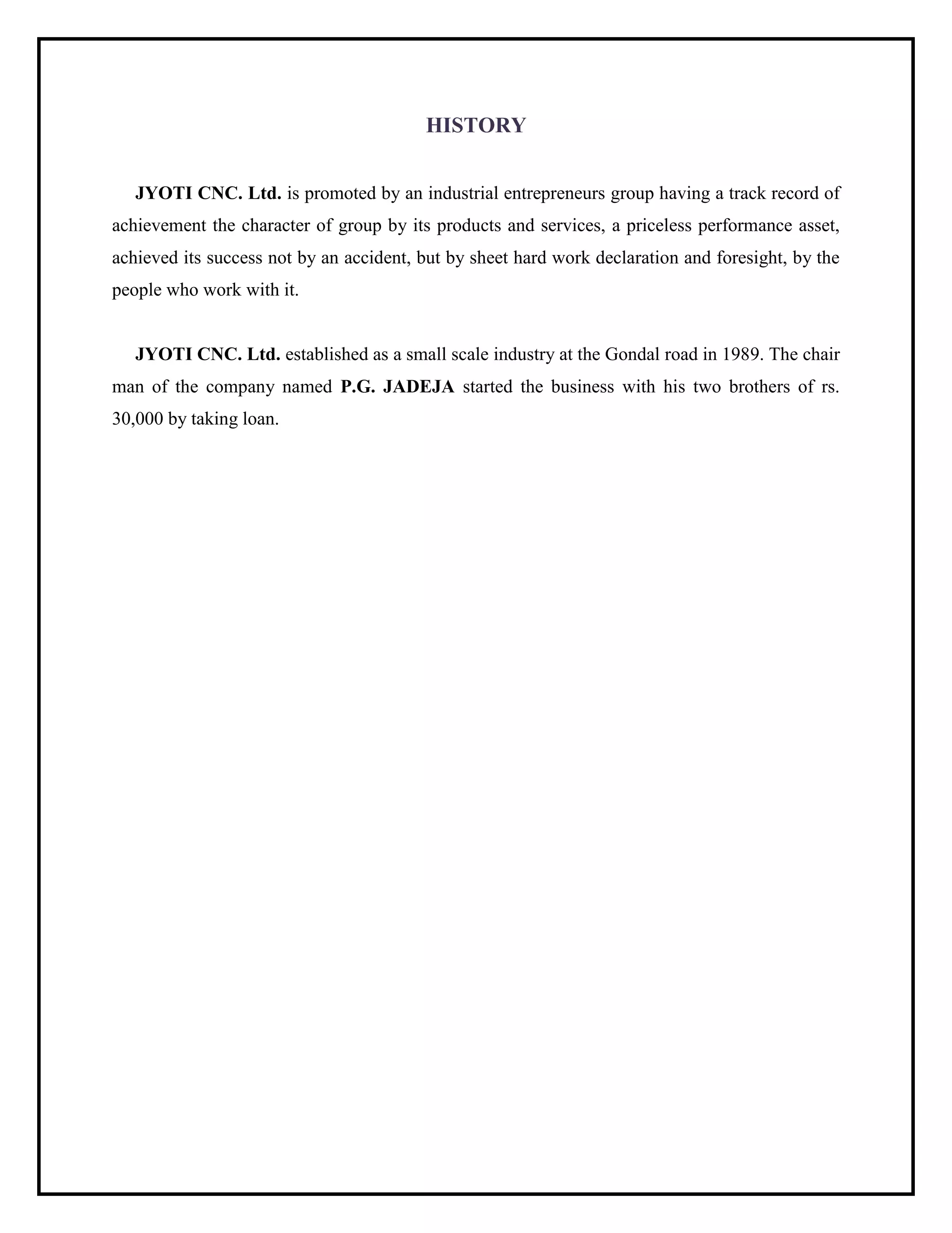 HISTORY
JYOTI CNC. Ltd. is promoted by an industrial entrepreneurs group having a track record of
achievement the character of group by its products and services, a priceless performance asset,
achieved its success not by an accident, but by sheet hard work declaration and foresight, by the
people who work with it.
JYOTI CNC. Ltd. established as a small scale industry at the Gondal road in 1989. The chair
man of the company named P.G. JADEJA started the business with his two brothers of rs.
30,000 by taking loan.
 