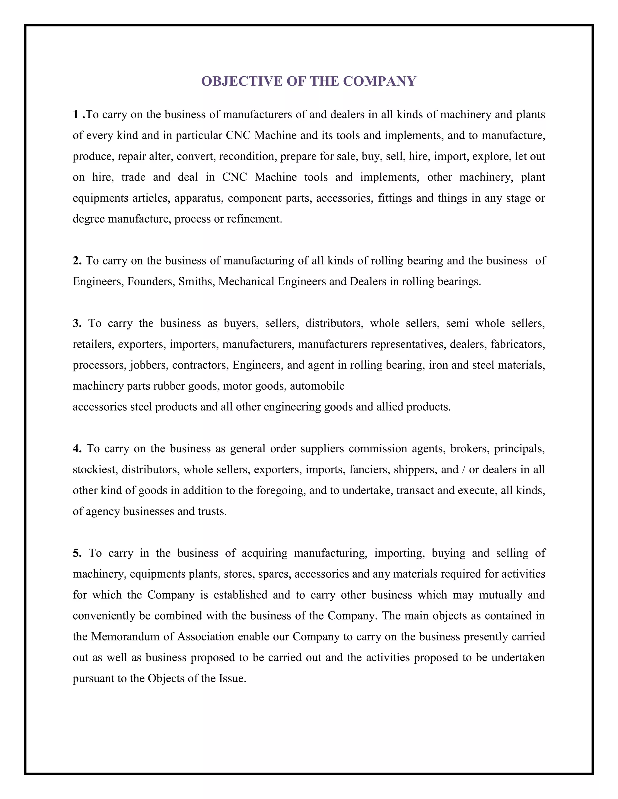 OBJECTIVE OF THE COMPANY
1 .To carry on the business of manufacturers of and dealers in all kinds of machinery and plants
of every kind and in particular CNC Machine and its tools and implements, and to manufacture,
produce, repair alter, convert, recondition, prepare for sale, buy, sell, hire, import, explore, let out
on hire, trade and deal in CNC Machine tools and implements, other machinery, plant
equipments articles, apparatus, component parts, accessories, fittings and things in any stage or
degree manufacture, process or refinement.
2. To carry on the business of manufacturing of all kinds of rolling bearing and the business of
Engineers, Founders, Smiths, Mechanical Engineers and Dealers in rolling bearings.
3. To carry the business as buyers, sellers, distributors, whole sellers, semi whole sellers,
retailers, exporters, importers, manufacturers, manufacturers representatives, dealers, fabricators,
processors, jobbers, contractors, Engineers, and agent in rolling bearing, iron and steel materials,
machinery parts rubber goods, motor goods, automobile
accessories steel products and all other engineering goods and allied products.
4. To carry on the business as general order suppliers commission agents, brokers, principals,
stockiest, distributors, whole sellers, exporters, imports, fanciers, shippers, and / or dealers in all
other kind of goods in addition to the foregoing, and to undertake, transact and execute, all kinds,
of agency businesses and trusts.
5. To carry in the business of acquiring manufacturing, importing, buying and selling of
machinery, equipments plants, stores, spares, accessories and any materials required for activities
for which the Company is established and to carry other business which may mutually and
conveniently be combined with the business of the Company. The main objects as contained in
the Memorandum of Association enable our Company to carry on the business presently carried
out as well as business proposed to be carried out and the activities proposed to be undertaken
pursuant to the Objects of the Issue.
 