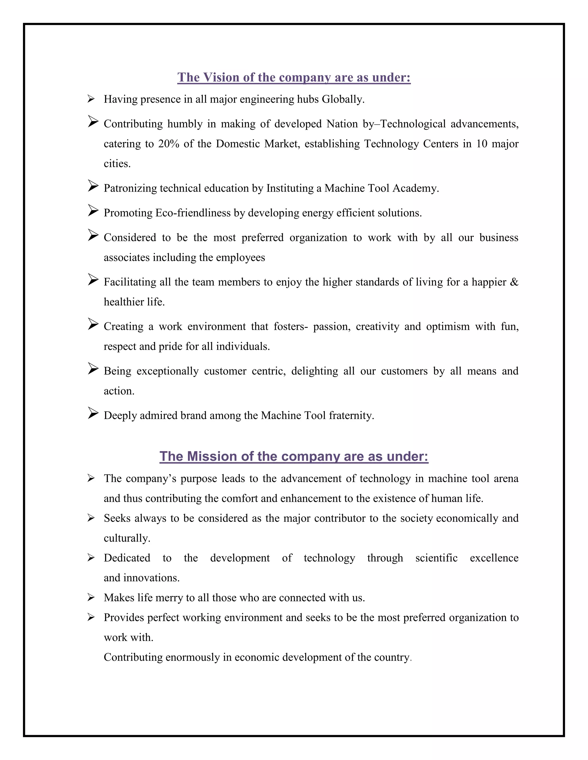 The Vision of the company are as under:
 Having presence in all major engineering hubs Globally.
 Contributing humbly in making of developed Nation by–Technological advancements,
catering to 20% of the Domestic Market, establishing Technology Centers in 10 major
cities.
 Patronizing technical education by Instituting a Machine Tool Academy.
 Promoting Eco-friendliness by developing energy efficient solutions.
 Considered to be the most preferred organization to work with by all our business
associates including the employees
 Facilitating all the team members to enjoy the higher standards of living for a happier &
healthier life.
 Creating a work environment that fosters- passion, creativity and optimism with fun,
respect and pride for all individuals.
 Being exceptionally customer centric, delighting all our customers by all means and
action.
 Deeply admired brand among the Machine Tool fraternity.
The Mission of the company are as under:
 The company’s purpose leads to the advancement of technology in machine tool arena
and thus contributing the comfort and enhancement to the existence of human life.
 Seeks always to be considered as the major contributor to the society economically and
culturally.
 Dedicated to the development of technology through scientific excellence
and innovations.
 Makes life merry to all those who are connected with us.
 Provides perfect working environment and seeks to be the most preferred organization to
work with.
Contributing enormously in economic development of the country.
 