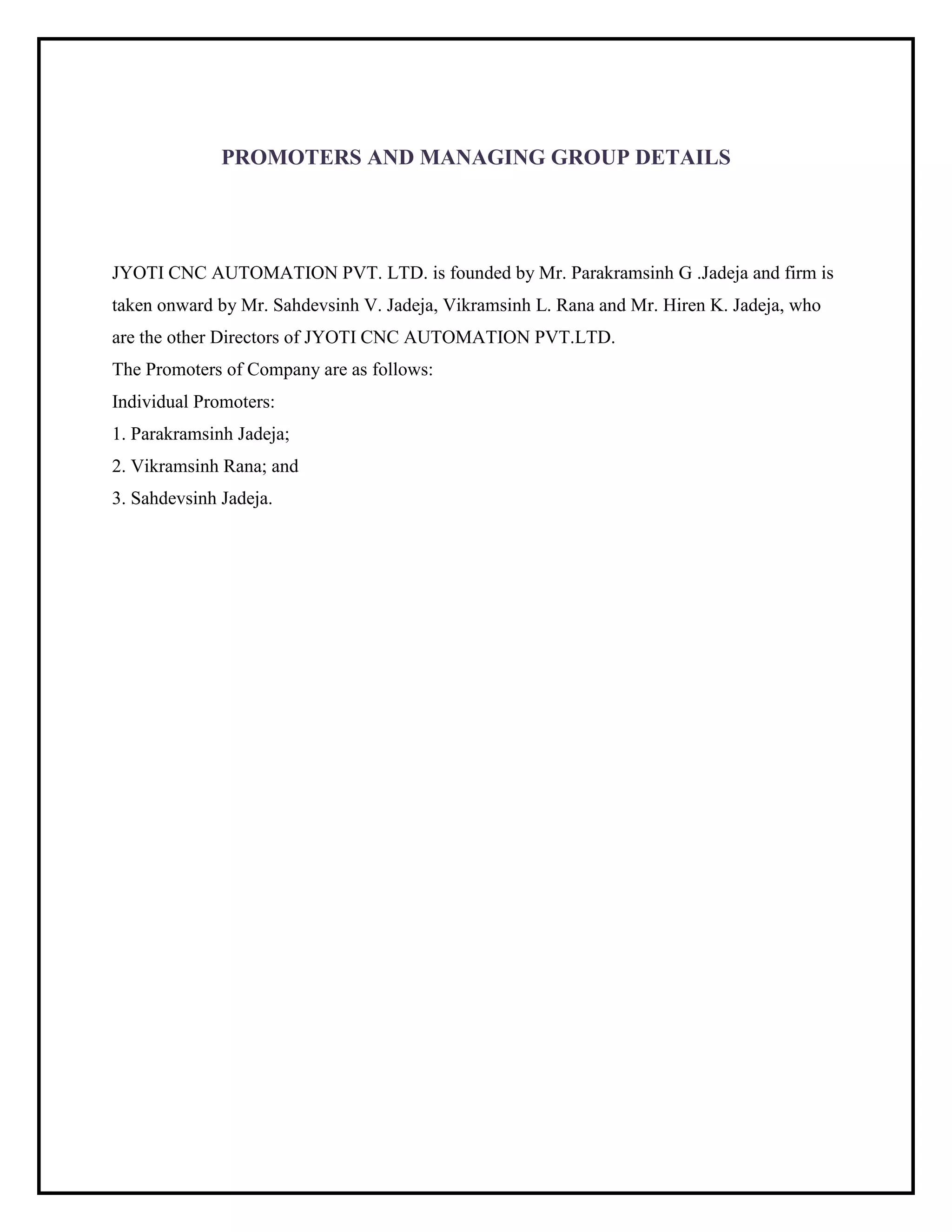 PROMOTERS AND MANAGING GROUP DETAILS
JYOTI CNC AUTOMATION PVT. LTD. is founded by Mr. Parakramsinh G .Jadeja and firm is
taken onward by Mr. Sahdevsinh V. Jadeja, Vikramsinh L. Rana and Mr. Hiren K. Jadeja, who
are the other Directors of JYOTI CNC AUTOMATION PVT.LTD.
The Promoters of Company are as follows:
Individual Promoters:
1. Parakramsinh Jadeja;
2. Vikramsinh Rana; and
3. Sahdevsinh Jadeja.
 