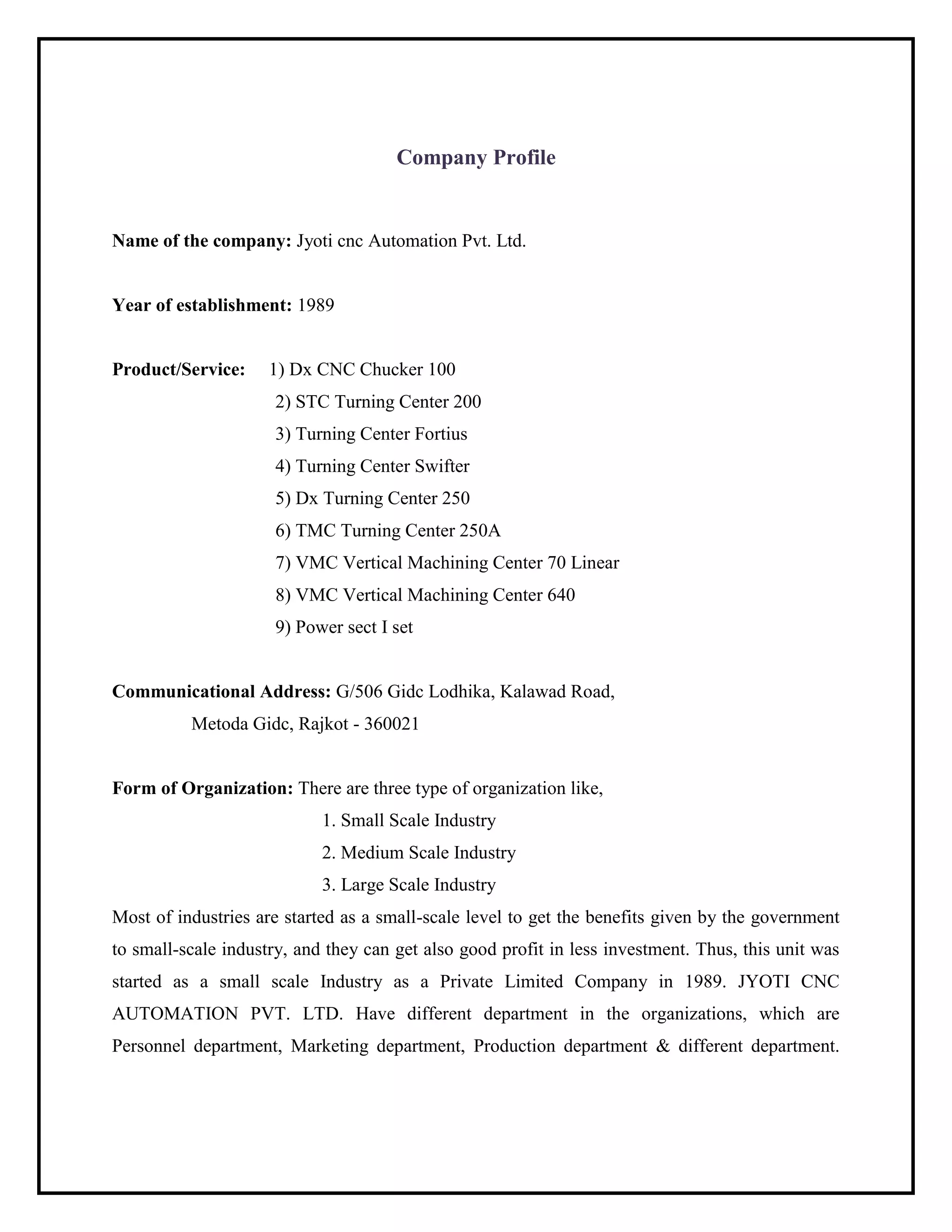 Company Profile
Name of the company: Jyoti cnc Automation Pvt. Ltd.
Year of establishment: 1989
Product/Service: 1) Dx CNC Chucker 100
2) STC Turning Center 200
3) Turning Center Fortius
4) Turning Center Swifter
5) Dx Turning Center 250
6) TMC Turning Center 250A
7) VMC Vertical Machining Center 70 Linear
8) VMC Vertical Machining Center 640
9) Power sect I set
Communicational Address: G/506 Gidc Lodhika, Kalawad Road,
Metoda Gidc, Rajkot - 360021
Form of Organization: There are three type of organization like,
1. Small Scale Industry
2. Medium Scale Industry
3. Large Scale Industry
Most of industries are started as a small-scale level to get the benefits given by the government
to small-scale industry, and they can get also good profit in less investment. Thus, this unit was
started as a small scale Industry as a Private Limited Company in 1989. JYOTI CNC
AUTOMATION PVT. LTD. Have different department in the organizations, which are
Personnel department, Marketing department, Production department & different department.
 