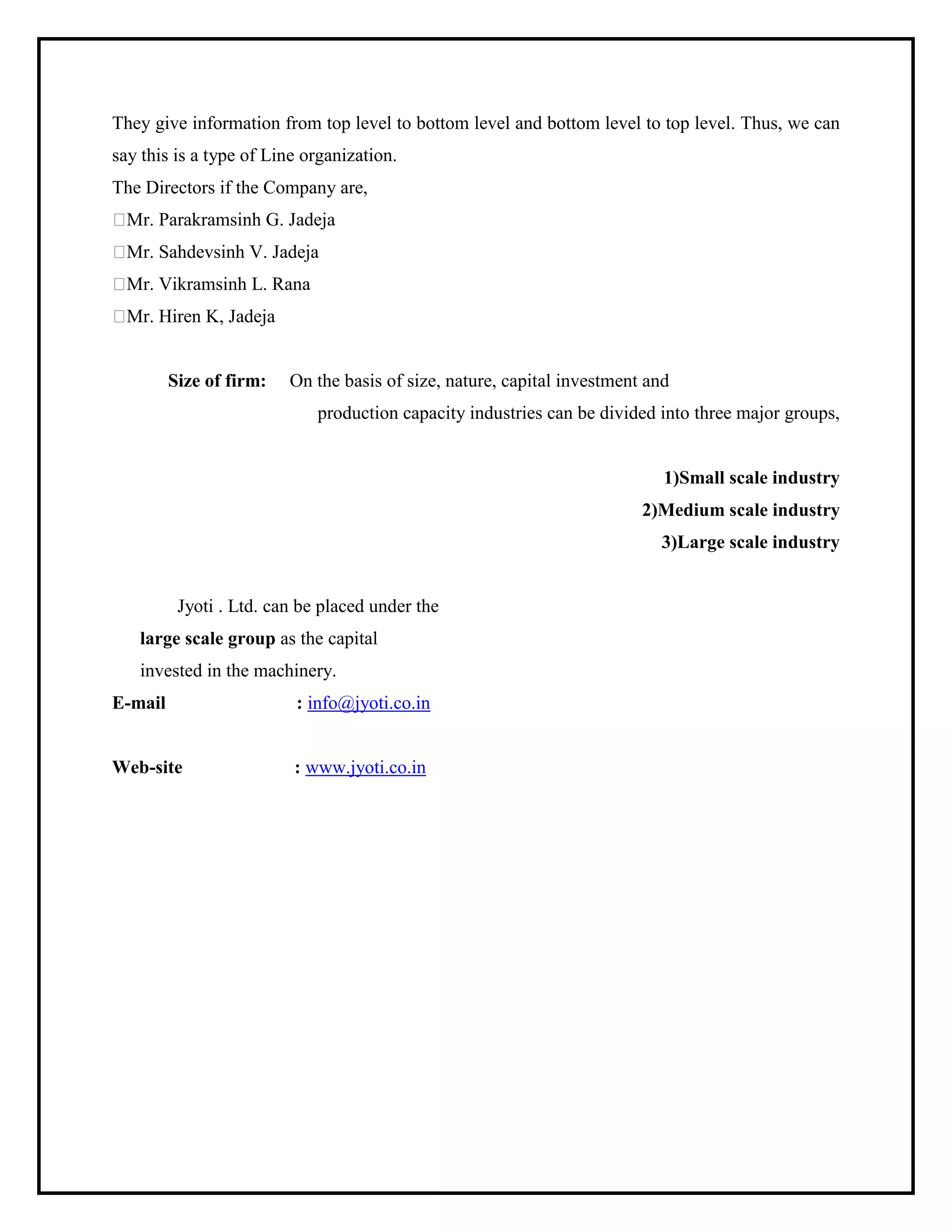 They give information from top level to bottom level and bottom level to top level. Thus, we can
say this is a type of Line organization.
The Directors if the Company are,
Mr. Parakramsinh G. Jadeja
Mr. Sahdevsinh V. Jadeja
Mr. Vikramsinh L. Rana
Mr. Hiren K, Jadeja
Size of firm: On the basis of size, nature, capital investment and
production capacity industries can be divided into three major groups,
1)Small scale industry
2)Medium scale industry
3)Large scale industry
Jyoti . Ltd. can be placed under the
large scale group as the capital
invested in the machinery.
E-mail : info@jyoti.co.in
Web-site : www.jyoti.co.in
 