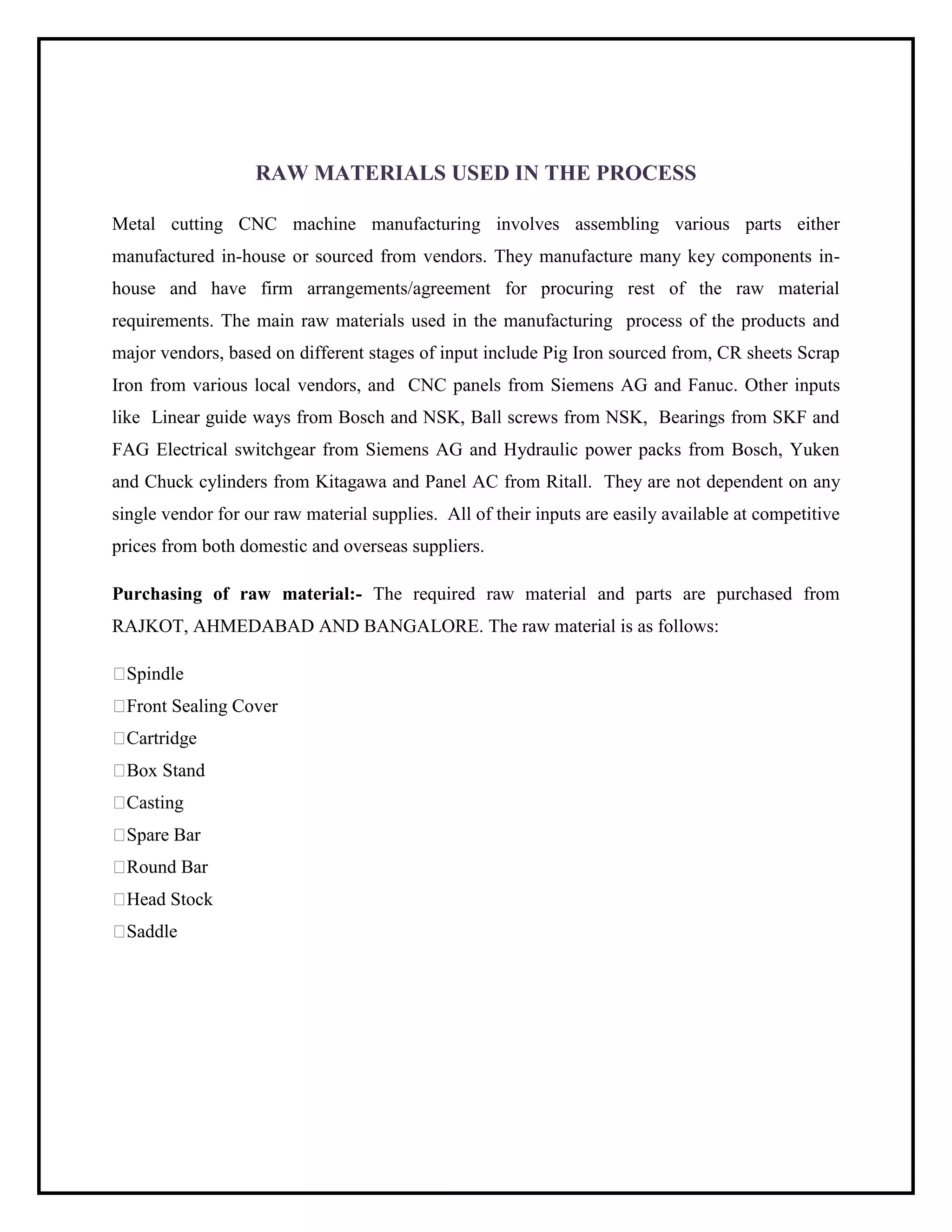 RAW MATERIALS USED IN THE PROCESS
Metal cutting CNC machine manufacturing involves assembling various parts either
manufactured in-house or sourced from vendors. They manufacture many key components in-
house and have firm arrangements/agreement for procuring rest of the raw material
requirements. The main raw materials used in the manufacturing process of the products and
major vendors, based on different stages of input include Pig Iron sourced from, CR sheets Scrap
Iron from various local vendors, and CNC panels from Siemens AG and Fanuc. Other inputs
like Linear guide ways from Bosch and NSK, Ball screws from NSK, Bearings from SKF and
FAG Electrical switchgear from Siemens AG and Hydraulic power packs from Bosch, Yuken
and Chuck cylinders from Kitagawa and Panel AC from Ritall. They are not dependent on any
single vendor for our raw material supplies. All of their inputs are easily available at competitive
prices from both domestic and overseas suppliers.
Purchasing of raw material:- The required raw material and parts are purchased from
RAJKOT, AHMEDABAD AND BANGALORE. The raw material is as follows:
Spindle
Front Sealing Cover
Cartridge
Box Stand
Casting
Spare Bar
Round Bar
Head Stock
Saddle
 
