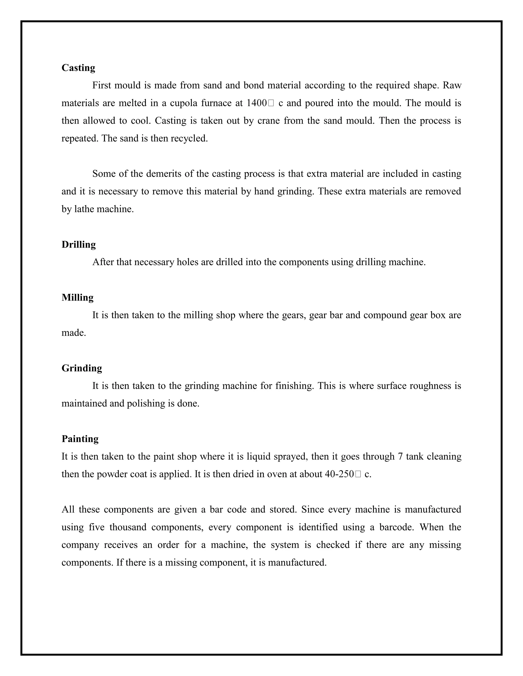 Casting
First mould is made from sand and bond material
c and poured into the mould. The mould is
then allowed to cool. Casting is taken out by crane from the sand mould. Then the process is
repeated. The sand is then recycled.
Some of the demerits of the casting process is that extra material are included in casting
and it is necessary to remove this material by hand grinding. These extra materials are removed
by lathe machine.
Drilling
After that necessary holes are drilled into the components using drilling machine.
Milling
It is then taken to the milling shop where the gears, gear bar and compound gear box are
made.
Grinding
It is then taken to the grinding machine for finishing. This is where surface roughness is
maintained and polishing is done.
Painting
- c.
All these components are given a bar code and stored. Since every machine is manufactured
using five thousand components, every component is identified using a barcode. When the
company receives an order for a machine, the system is checked if there are any missing
components. If there is a missing component, it is manufactured.
 