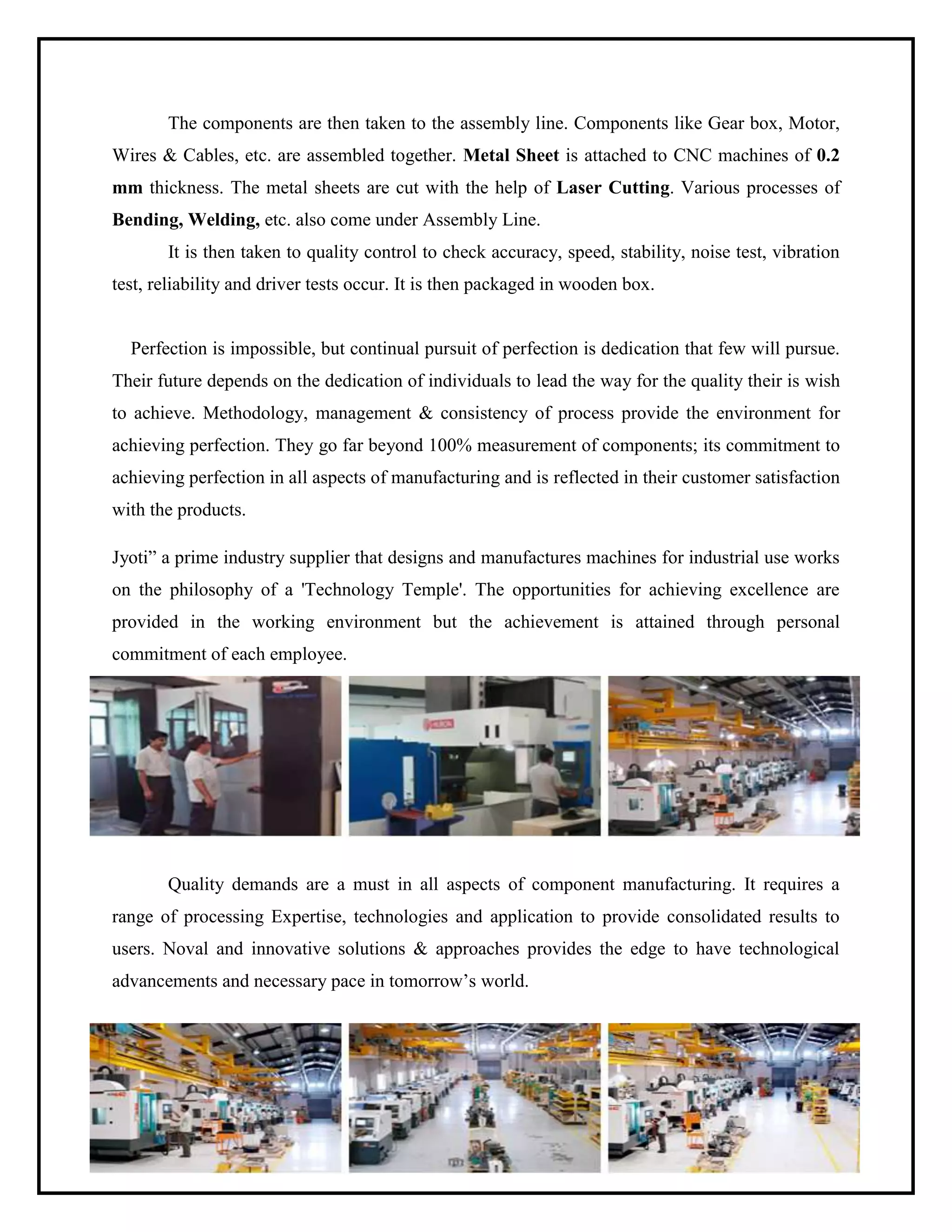 The components are then taken to the assembly line. Components like Gear box, Motor,
Wires & Cables, etc. are assembled together. Metal Sheet is attached to CNC machines of 0.2
mm thickness. The metal sheets are cut with the help of Laser Cutting. Various processes of
Bending, Welding, etc. also come under Assembly Line.
It is then taken to quality control to check accuracy, speed, stability, noise test, vibration
test, reliability and driver tests occur. It is then packaged in wooden box.
Perfection is impossible, but continual pursuit of perfection is dedication that few will pursue.
Their future depends on the dedication of individuals to lead the way for the quality their is wish
to achieve. Methodology, management & consistency of process provide the environment for
achieving perfection. They go far beyond 100% measurement of components; its commitment to
achieving perfection in all aspects of manufacturing and is reflected in their customer satisfaction
with the products.
Jyoti” a prime industry supplier that designs and manufactures machines for industrial use works
on the philosophy of a 'Technology Temple'. The opportunities for achieving excellence are
provided in the working environment but the achievement is attained through personal
commitment of each employee.
Quality demands are a must in all aspects of component manufacturing. It requires a
range of processing Expertise, technologies and application to provide consolidated results to
users. Noval and innovative solutions & approaches provides the edge to have technological
advancements and necessary pace in tomorrow’s world.
 