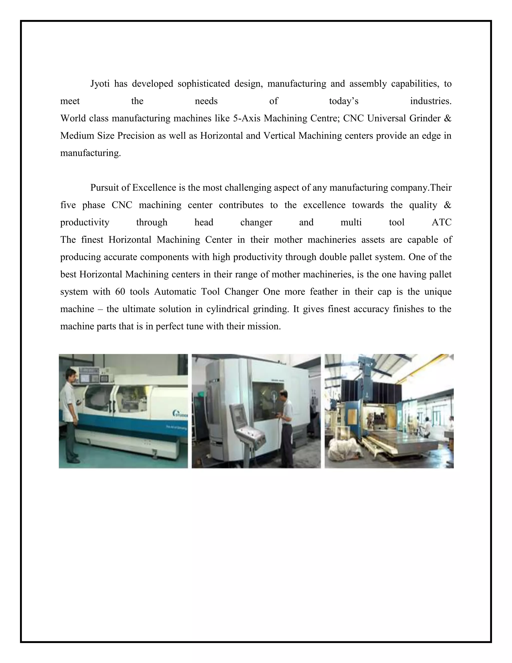 Jyoti has developed sophisticated design, manufacturing and assembly capabilities, to
meet the needs of today’s industries.
World class manufacturing machines like 5-Axis Machining Centre; CNC Universal Grinder &
Medium Size Precision as well as Horizontal and Vertical Machining centers provide an edge in
manufacturing.
Pursuit of Excellence is the most challenging aspect of any manufacturing company.Their
five phase CNC machining center contributes to the excellence towards the quality &
productivity through head changer and multi tool ATC
The finest Horizontal Machining Center in their mother machineries assets are capable of
producing accurate components with high productivity through double pallet system. One of the
best Horizontal Machining centers in their range of mother machineries, is the one having pallet
system with 60 tools Automatic Tool Changer One more feather in their cap is the unique
machine – the ultimate solution in cylindrical grinding. It gives finest accuracy finishes to the
machine parts that is in perfect tune with their mission.
 