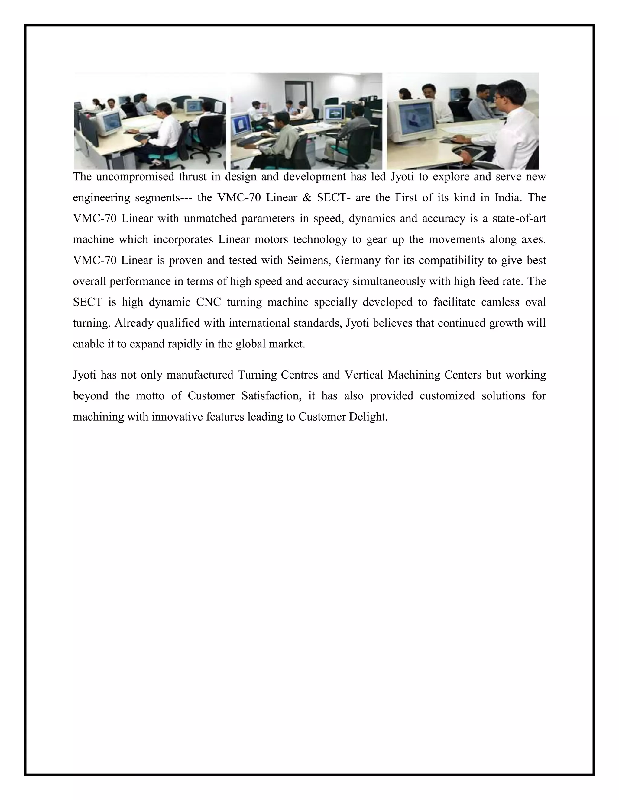 The uncompromised thrust in design and development has led Jyoti to explore and serve new
engineering segments--- the VMC-70 Linear & SECT- are the First of its kind in India. The
VMC-70 Linear with unmatched parameters in speed, dynamics and accuracy is a state-of-art
machine which incorporates Linear motors technology to gear up the movements along axes.
VMC-70 Linear is proven and tested with Seimens, Germany for its compatibility to give best
overall performance in terms of high speed and accuracy simultaneously with high feed rate. The
SECT is high dynamic CNC turning machine specially developed to facilitate camless oval
turning. Already qualified with international standards, Jyoti believes that continued growth will
enable it to expand rapidly in the global market.
Jyoti has not only manufactured Turning Centres and Vertical Machining Centers but working
beyond the motto of Customer Satisfaction, it has also provided customized solutions for
machining with innovative features leading to Customer Delight.
 