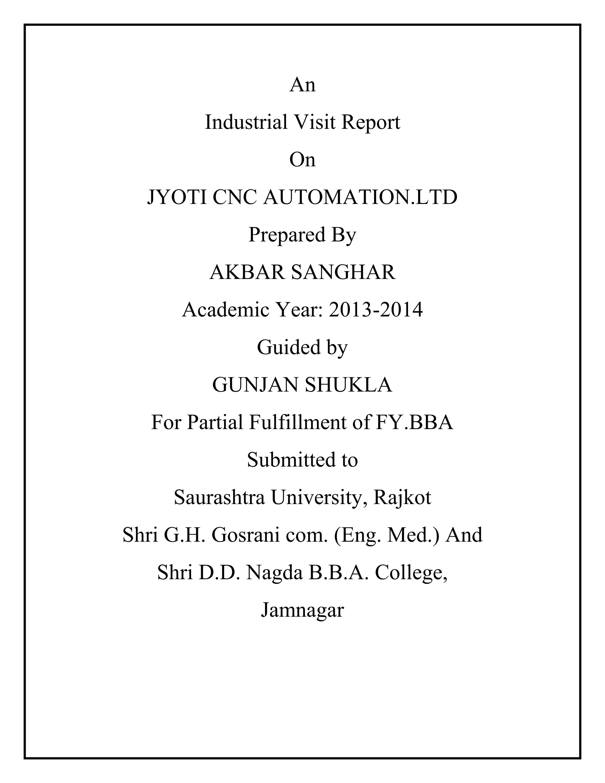 An
Industrial Visit Report
On
JYOTI CNC AUTOMATION.LTD
Prepared By
AKBAR SANGHAR
Academic Year: 2013-2014
Guided by
GUNJAN SHUKLA
For Partial Fulfillment of FY.BBA
Submitted to
Saurashtra University, Rajkot
Shri G.H. Gosrani com. (Eng. Med.) And
Shri D.D. Nagda B.B.A. College,
Jamnagar
 