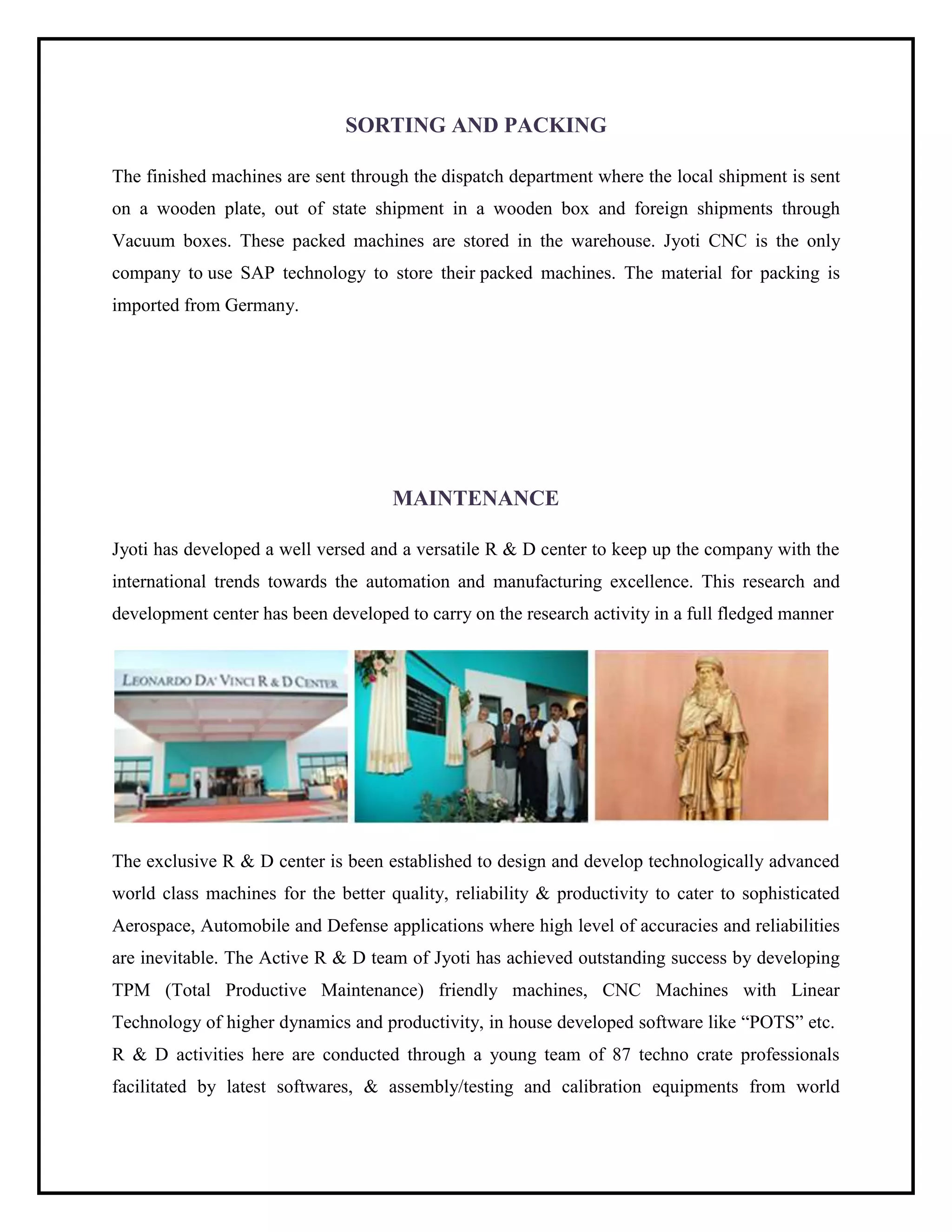 SORTING AND PACKING
The finished machines are sent through the dispatch department where the local shipment is sent
on a wooden plate, out of state shipment in a wooden box and foreign shipments through
Vacuum boxes. These packed machines are stored in the warehouse. Jyoti CNC is the only
company to use SAP technology to store their packed machines. The material for packing is
imported from Germany.
MAINTENANCE
Jyoti has developed a well versed and a versatile R & D center to keep up the company with the
international trends towards the automation and manufacturing excellence. This research and
development center has been developed to carry on the research activity in a full fledged manner
The exclusive R & D center is been established to design and develop technologically advanced
world class machines for the better quality, reliability & productivity to cater to sophisticated
Aerospace, Automobile and Defense applications where high level of accuracies and reliabilities
are inevitable. The Active R & D team of Jyoti has achieved outstanding success by developing
TPM (Total Productive Maintenance) friendly machines, CNC Machines with Linear
Technology of higher dynamics and productivity, in house developed software like “POTS” etc.
R & D activities here are conducted through a young team of 87 techno crate professionals
facilitated by latest softwares, & assembly/testing and calibration equipments from world
 