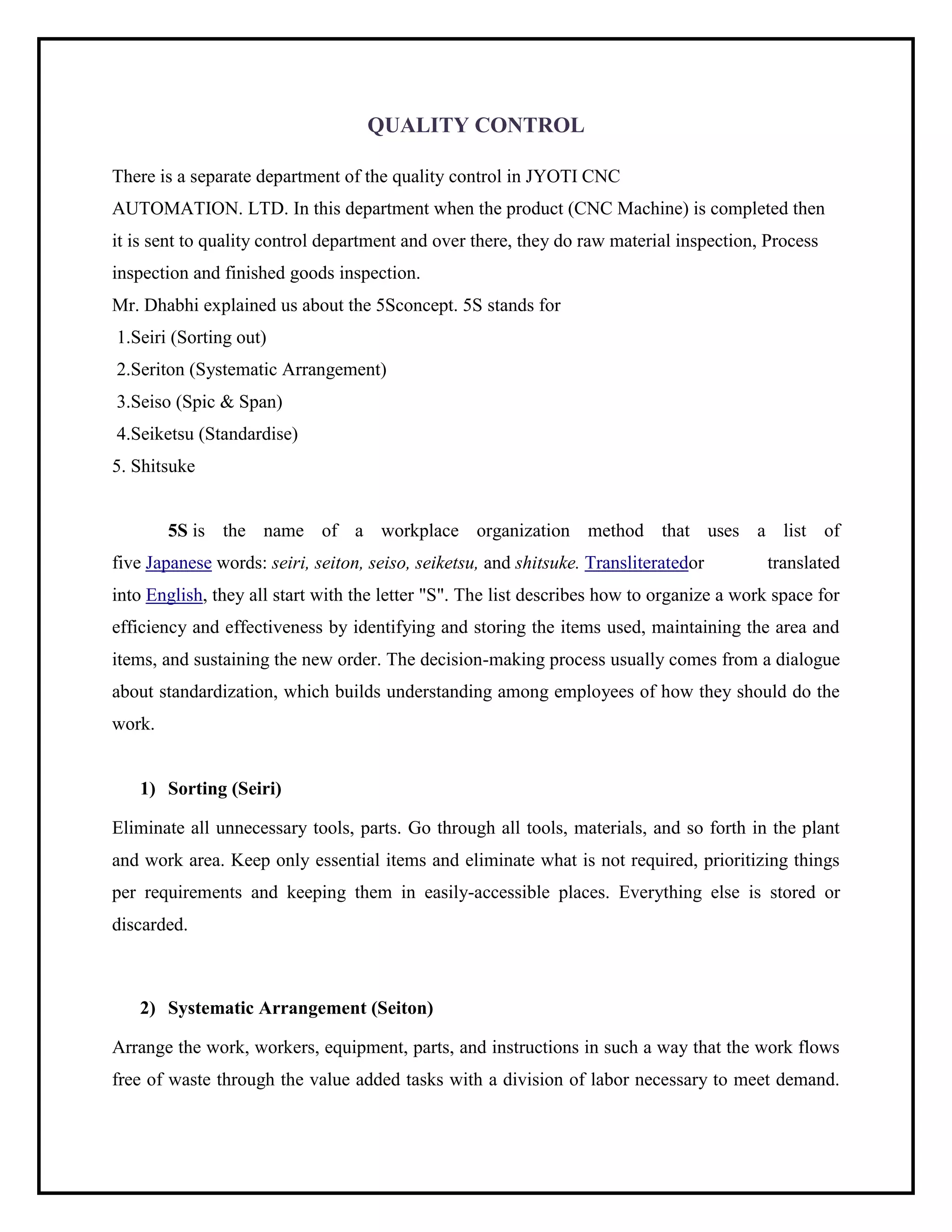 QUALITY CONTROL
There is a separate department of the quality control in JYOTI CNC
AUTOMATION. LTD. In this department when the product (CNC Machine) is completed then
it is sent to quality control department and over there, they do raw material inspection, Process
inspection and finished goods inspection.
Mr. Dhabhi explained us about the 5Sconcept. 5S stands for
1.Seiri (Sorting out)
2.Seriton (Systematic Arrangement)
3.Seiso (Spic & Span)
4.Seiketsu (Standardise)
5. Shitsuke
5S is the name of a workplace organization method that uses a list of
five Japanese words: seiri, seiton, seiso, seiketsu, and shitsuke. Transliteratedor translated
into English, they all start with the letter "S". The list describes how to organize a work space for
efficiency and effectiveness by identifying and storing the items used, maintaining the area and
items, and sustaining the new order. The decision-making process usually comes from a dialogue
about standardization, which builds understanding among employees of how they should do the
work.
1) Sorting (Seiri)
Eliminate all unnecessary tools, parts. Go through all tools, materials, and so forth in the plant
and work area. Keep only essential items and eliminate what is not required, prioritizing things
per requirements and keeping them in easily-accessible places. Everything else is stored or
discarded.
2) Systematic Arrangement (Seiton)
Arrange the work, workers, equipment, parts, and instructions in such a way that the work flows
free of waste through the value added tasks with a division of labor necessary to meet demand.
 