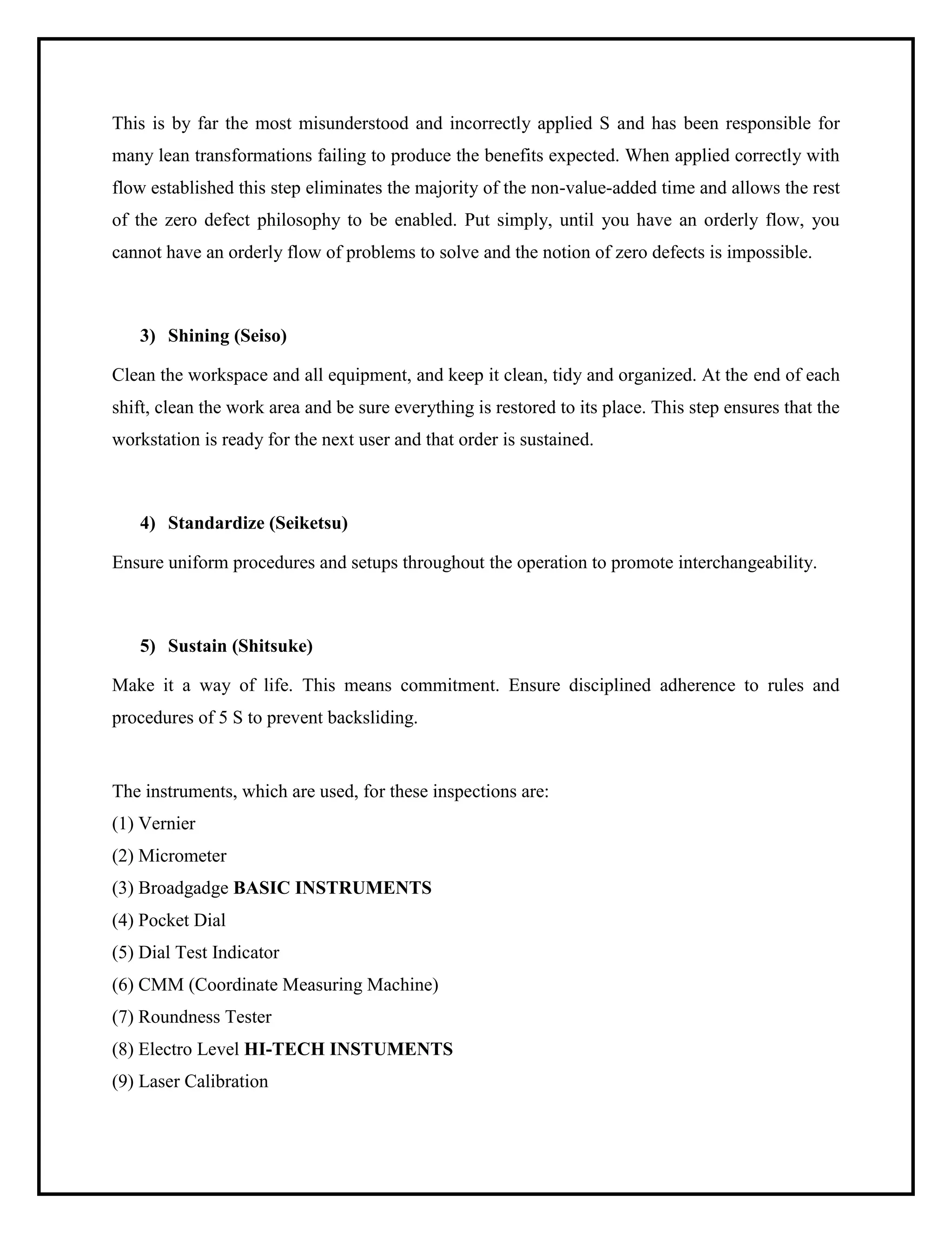 This is by far the most misunderstood and incorrectly applied S and has been responsible for
many lean transformations failing to produce the benefits expected. When applied correctly with
flow established this step eliminates the majority of the non-value-added time and allows the rest
of the zero defect philosophy to be enabled. Put simply, until you have an orderly flow, you
cannot have an orderly flow of problems to solve and the notion of zero defects is impossible.
3) Shining (Seiso)
Clean the workspace and all equipment, and keep it clean, tidy and organized. At the end of each
shift, clean the work area and be sure everything is restored to its place. This step ensures that the
workstation is ready for the next user and that order is sustained.
4) Standardize (Seiketsu)
Ensure uniform procedures and setups throughout the operation to promote interchangeability.
5) Sustain (Shitsuke)
Make it a way of life. This means commitment. Ensure disciplined adherence to rules and
procedures of 5 S to prevent backsliding.
The instruments, which are used, for these inspections are:
(1) Vernier
(2) Micrometer
(3) Broadgadge BASIC INSTRUMENTS
(4) Pocket Dial
(5) Dial Test Indicator
(6) CMM (Coordinate Measuring Machine)
(7) Roundness Tester
(8) Electro Level HI-TECH INSTUMENTS
(9) Laser Calibration
 