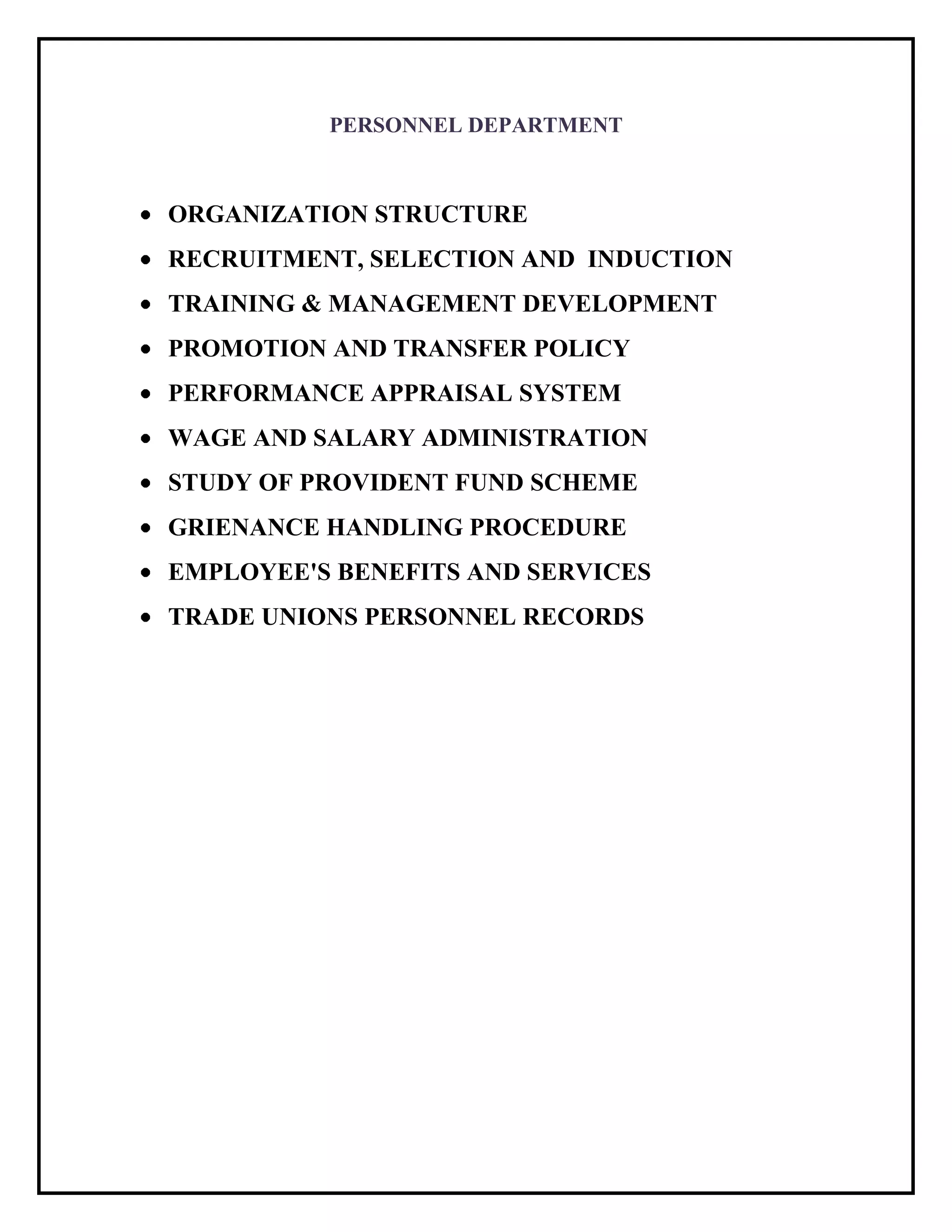 PERSONNEL DEPARTMENT
ORGANIZATION STRUCTURE
RECRUITMENT, SELECTION AND INDUCTION
TRAINING & MANAGEMENT DEVELOPMENT
PROMOTION AND TRANSFER POLICY
PERFORMANCE APPRAISAL SYSTEM
WAGE AND SALARY ADMINISTRATION
STUDY OF PROVIDENT FUND SCHEME
GRIENANCE HANDLING PROCEDURE
EMPLOYEE'S BENEFITS AND SERVICES
TRADE UNIONS PERSONNEL RECORDS
 