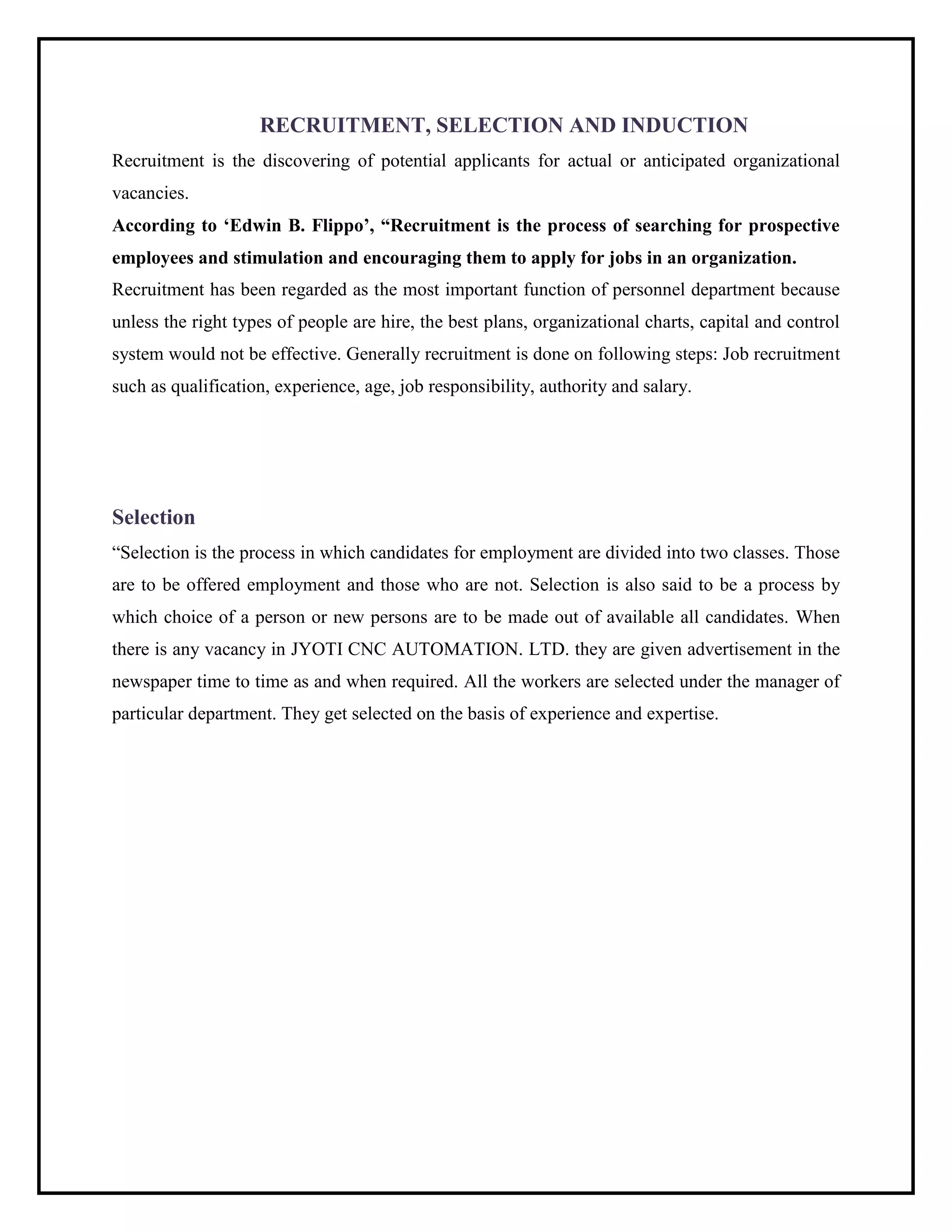 RECRUITMENT, SELECTION AND INDUCTION
Recruitment is the discovering of potential applicants for actual or anticipated organizational
vacancies.
According to „Edwin B. Flippo‟, “Recruitment is the process of searching for prospective
employees and stimulation and encouraging them to apply for jobs in an organization.
Recruitment has been regarded as the most important function of personnel department because
unless the right types of people are hire, the best plans, organizational charts, capital and control
system would not be effective. Generally recruitment is done on following steps: Job recruitment
such as qualification, experience, age, job responsibility, authority and salary.
Selection
“Selection is the process in which candidates for employment are divided into two classes. Those
are to be offered employment and those who are not. Selection is also said to be a process by
which choice of a person or new persons are to be made out of available all candidates. When
there is any vacancy in JYOTI CNC AUTOMATION. LTD. they are given advertisement in the
newspaper time to time as and when required. All the workers are selected under the manager of
particular department. They get selected on the basis of experience and expertise.
 