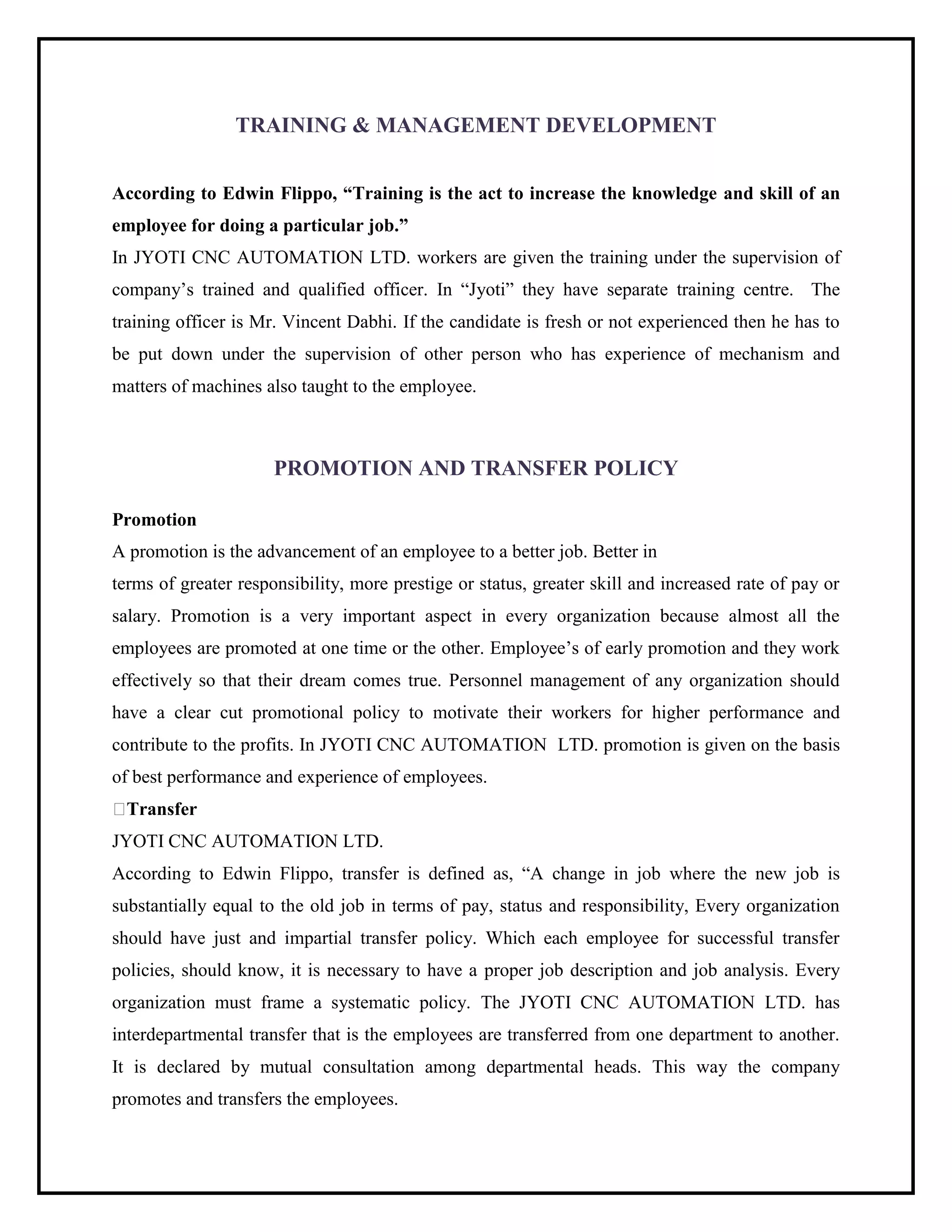 TRAINING & MANAGEMENT DEVELOPMENT
According to Edwin Flippo, “Training is the act to increase the knowledge and skill of an
employee for doing a particular job.”
In JYOTI CNC AUTOMATION LTD. workers are given the training under the supervision of
company’s trained and qualified officer. In “Jyoti” they have separate training centre. The
training officer is Mr. Vincent Dabhi. If the candidate is fresh or not experienced then he has to
be put down under the supervision of other person who has experience of mechanism and
matters of machines also taught to the employee.
PROMOTION AND TRANSFER POLICY
Promotion
A promotion is the advancement of an employee to a better job. Better in
terms of greater responsibility, more prestige or status, greater skill and increased rate of pay or
salary. Promotion is a very important aspect in every organization because almost all the
employees are promoted at one time or the other. Employee’s of early promotion and they work
effectively so that their dream comes true. Personnel management of any organization should
have a clear cut promotional policy to motivate their workers for higher performance and
contribute to the profits. In JYOTI CNC AUTOMATION LTD. promotion is given on the basis
of best performance and experience of employees.
Transfer
JYOTI CNC AUTOMATION LTD.
According to Edwin Flippo, transfer is defined as, “A change in job where the new job is
substantially equal to the old job in terms of pay, status and responsibility, Every organization
should have just and impartial transfer policy. Which each employee for successful transfer
policies, should know, it is necessary to have a proper job description and job analysis. Every
organization must frame a systematic policy. The JYOTI CNC AUTOMATION LTD. has
interdepartmental transfer that is the employees are transferred from one department to another.
It is declared by mutual consultation among departmental heads. This way the company
promotes and transfers the employees.
 