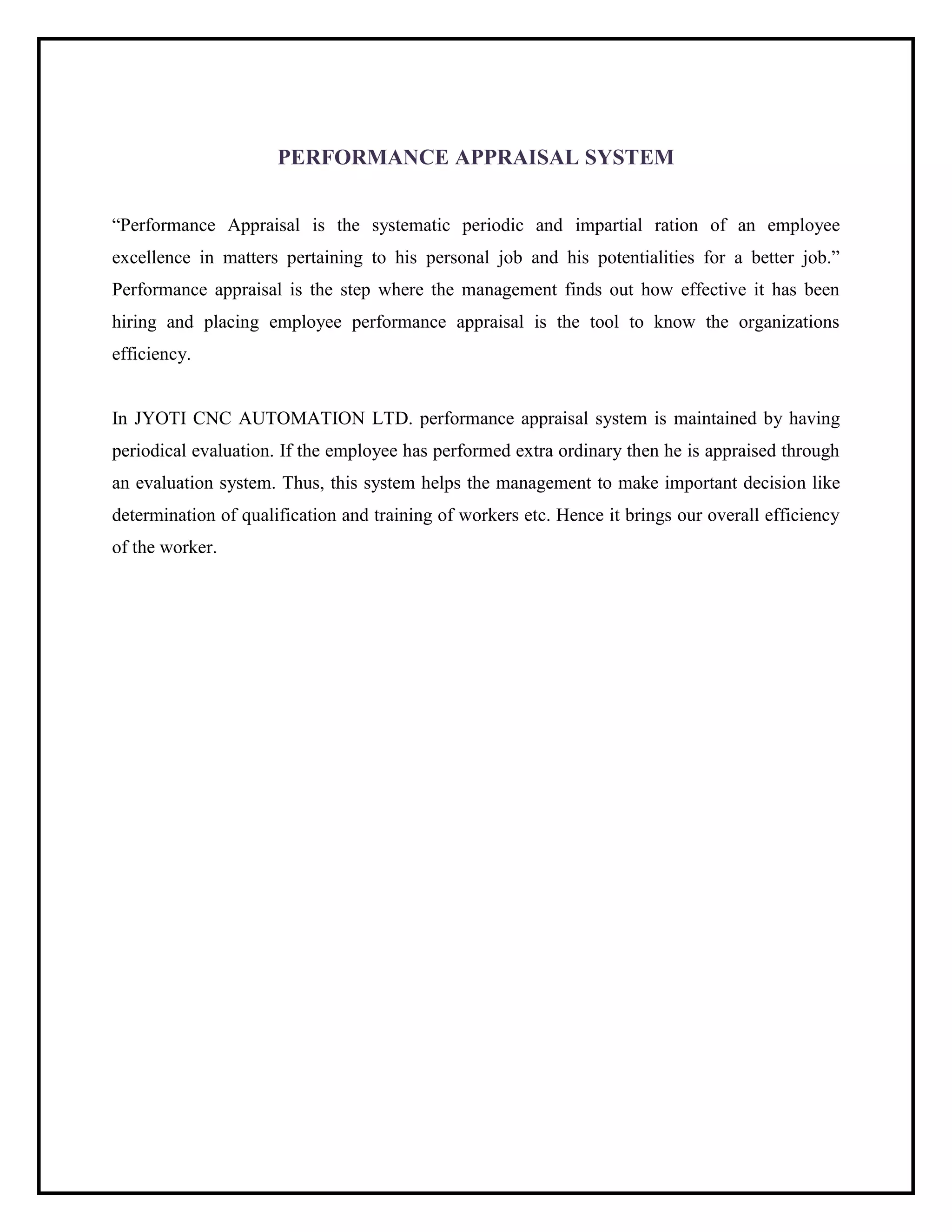 PERFORMANCE APPRAISAL SYSTEM
“Performance Appraisal is the systematic periodic and impartial ration of an employee
excellence in matters pertaining to his personal job and his potentialities for a better job.”
Performance appraisal is the step where the management finds out how effective it has been
hiring and placing employee performance appraisal is the tool to know the organizations
efficiency.
In JYOTI CNC AUTOMATION LTD. performance appraisal system is maintained by having
periodical evaluation. If the employee has performed extra ordinary then he is appraised through
an evaluation system. Thus, this system helps the management to make important decision like
determination of qualification and training of workers etc. Hence it brings our overall efficiency
of the worker.
 
