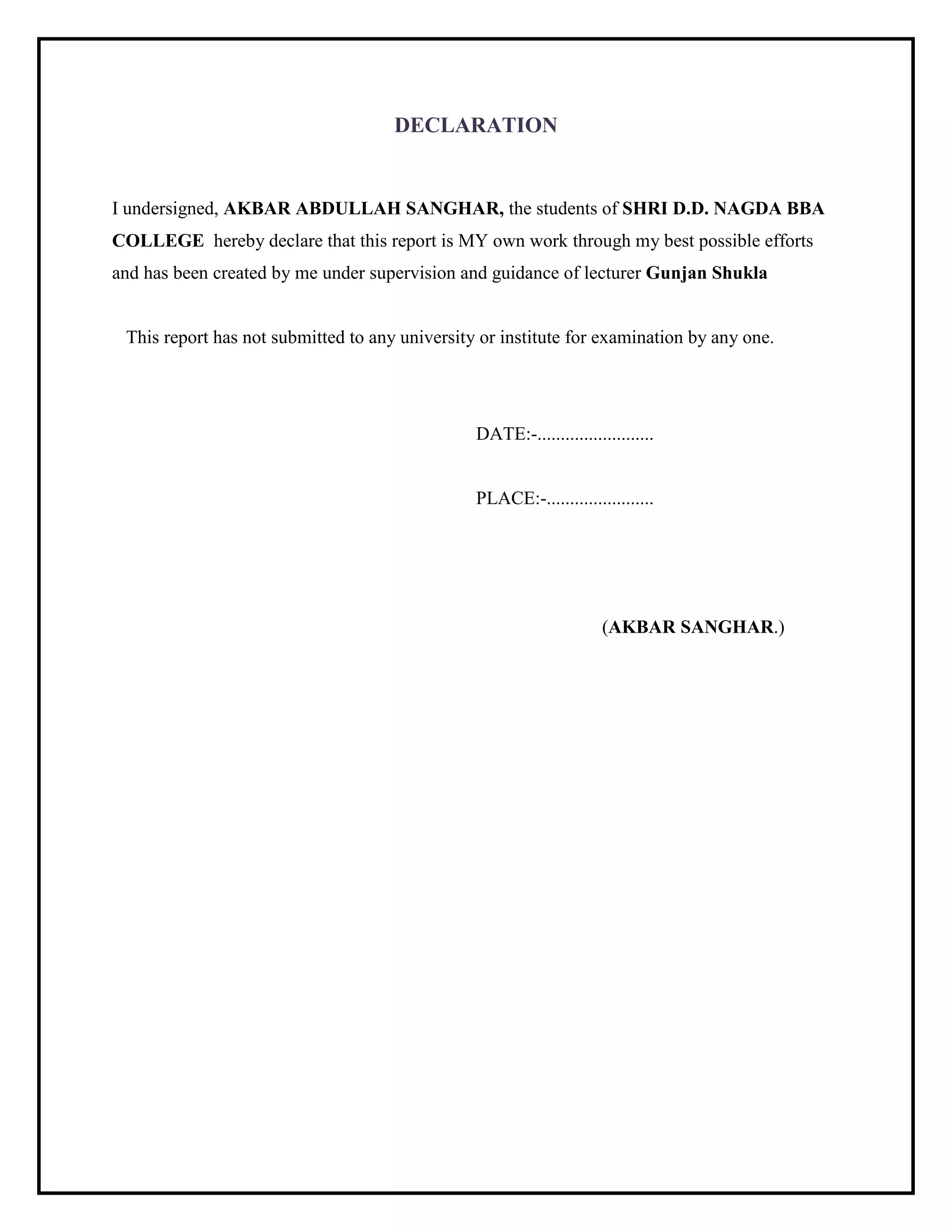 DECLARATION
I undersigned, AKBAR ABDULLAH SANGHAR, the students of SHRI D.D. NAGDA BBA
COLLEGE hereby declare that this report is MY own work through my best possible efforts
and has been created by me under supervision and guidance of lecturer Gunjan Shukla
This report has not submitted to any university or institute for examination by any one.
DATE:-.........................
PLACE:-.......................
(AKBAR SANGHAR.)
 