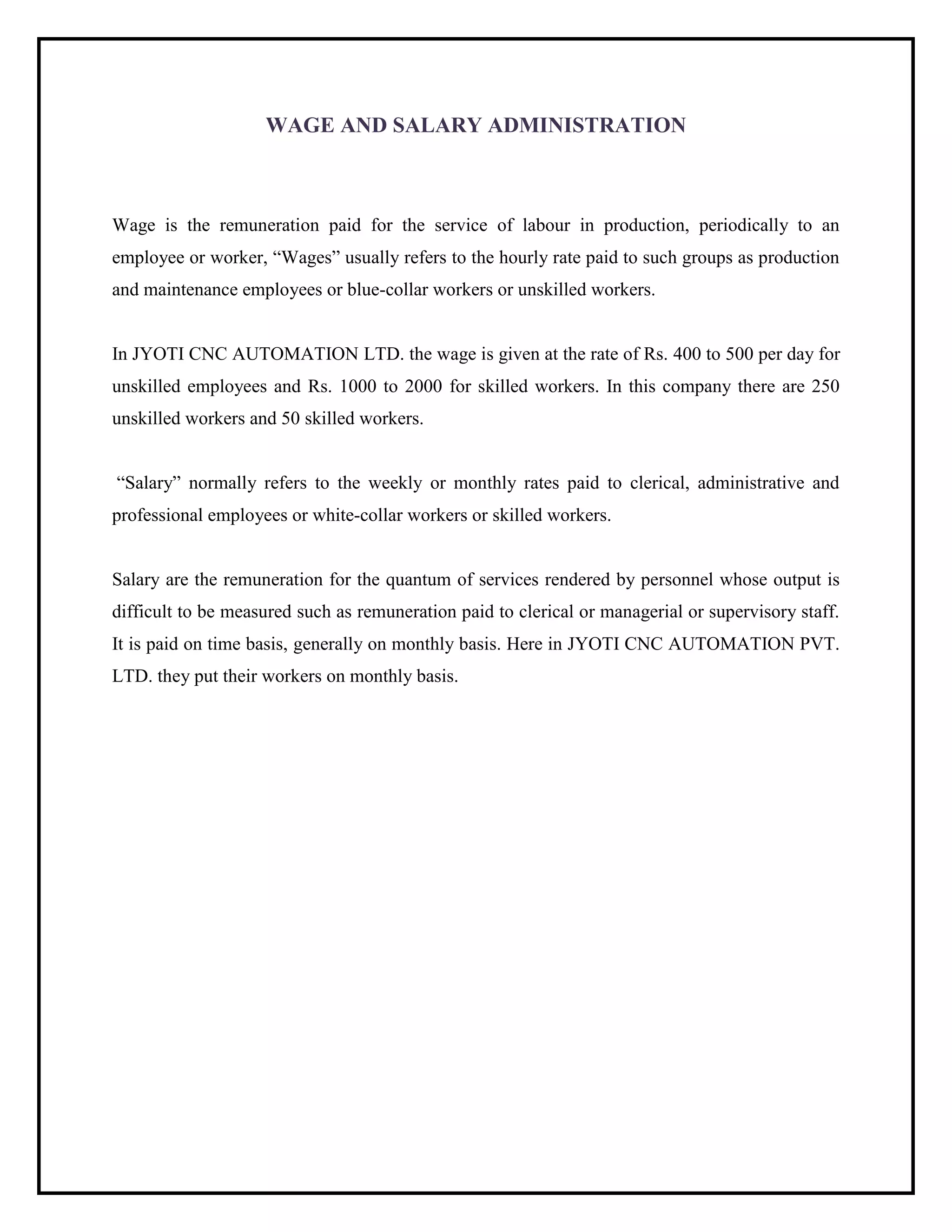 WAGE AND SALARY ADMINISTRATION
Wage is the remuneration paid for the service of labour in production, periodically to an
employee or worker, “Wages” usually refers to the hourly rate paid to such groups as production
and maintenance employees or blue-collar workers or unskilled workers.
In JYOTI CNC AUTOMATION LTD. the wage is given at the rate of Rs. 400 to 500 per day for
unskilled employees and Rs. 1000 to 2000 for skilled workers. In this company there are 250
unskilled workers and 50 skilled workers.
“Salary” normally refers to the weekly or monthly rates paid to clerical, administrative and
professional employees or white-collar workers or skilled workers.
Salary are the remuneration for the quantum of services rendered by personnel whose output is
difficult to be measured such as remuneration paid to clerical or managerial or supervisory staff.
It is paid on time basis, generally on monthly basis. Here in JYOTI CNC AUTOMATION PVT.
LTD. they put their workers on monthly basis.
 