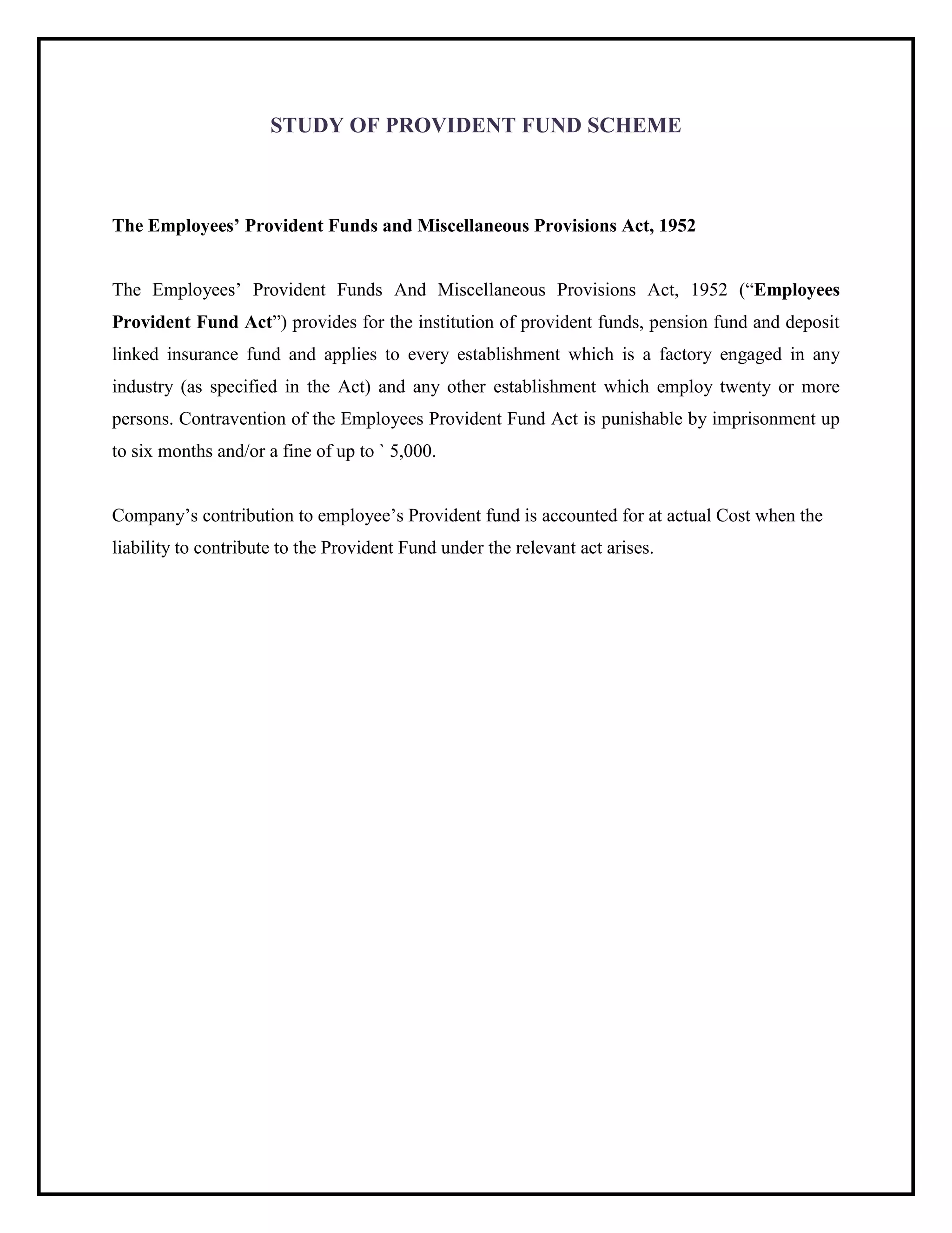 STUDY OF PROVIDENT FUND SCHEME
The Employees‟ Provident Funds and Miscellaneous Provisions Act, 1952
The Employees’ Provident Funds And Miscellaneous Provisions Act, 1952 (“Employees
Provident Fund Act”) provides for the institution of provident funds, pension fund and deposit
linked insurance fund and applies to every establishment which is a factory engaged in any
industry (as specified in the Act) and any other establishment which employ twenty or more
persons. Contravention of the Employees Provident Fund Act is punishable by imprisonment up
to six months and/or a fine of up to ` 5,000.
Company’s contribution to employee’s Provident fund is accounted for at actual Cost when the
liability to contribute to the Provident Fund under the relevant act arises.
 